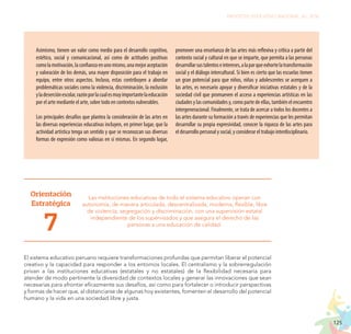 125
PROYECTO EDUCATIVO NACIONAL AL 2036
Asimismo, tienen un valor como medio para el desarrollo cognitivo,
estético, social y comunicacional, así como de actitudes positivas
comolamotivación,laconfianzaenunomismo,unamejoraceptación
y valoración de los demás, una mayor disposición para el trabajo en
equipo, entre otros aspectos. Incluso, estas contribuyen a abordar
problemáticas sociales como la violencia, discriminación, la exclusión
yladeserciónescolar,razónporlacualesmuyimportantelaeducación
por el arte mediante el arte, sobre todo en contextos vulnerables.
Los principales desafíos que plantea la consideración de las artes en
las diversas experiencias educativas incluyen, en primer lugar, que la
actividad artística tenga un sentido y que se reconozcan sus diversas
formas de expresión como valiosas en sí mismas. En segundo lugar,
promover una enseñanza de las artes más reflexiva y crítica a partir del
contexto social y cultural en que se imparte, que permita a las personas
desarrollarsustalentoseintereses,alaparqueexhortelatransformación
social y el diálogo intercultural. Si bien es cierto que las escuelas tienen
un gran potencial para que niños, niñas y adolescentes se acerquen a
las artes, es necesario apoyar y diversificar iniciativas estatales y de la
sociedad civil que promueven el acceso a experiencias artísticas en las
ciudades y las comunidades y, como parte de ellas, también el encuentro
intergeneracional. Finalmente, se trata de acercar a todos los docentes a
las artes durante su formación a través de experiencias que les permitan
desarrollar su propia expresividad, conocer la riqueza de las artes para
el desarrollo personal y social, y considerar el trabajo interdisciplinario.
Orientación
Estratégica
7
Las instituciones educativas de todo el sistema educativo operan con
autonomía, de manera articulada, descentralizada, moderna, flexible, libre
de violencia, segregación y discriminación, con una supervisión estatal
independiente de los supervisados y que asegura el derecho de las
personas a una educación de calidad.
El sistema educativo peruano requiere transformaciones profundas que permitan liberar el potencial
creativo y la capacidad para responder a los entornos locales. El centralismo y la sobrerregulación
privan a las instituciones educativas (estatales y no estatales) de la flexibilidad necesaria para
atender de modo pertinente la diversidad de contextos locales y generar las innovaciones que sean
necesarias para afrontar eficazmente sus desafíos, así como para fortalecer o introducir perspectivas
y formas de hacer que, al distanciarse de algunas hoy existentes, fomenten el desarrollo del potencial
humano y la vida en una sociedad libre y justa.
 