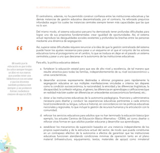 126
EL RETO DE LA CIUDADANÍA PLENA
El centralismo, además, no ha permitido construir confianza entre las instituciones educativas y las
demás instancias de gestión educativa descentralizada; por el contrario, ha reforzado prejuicios
infundados según los cuales las instancias centrales siempre tienen más capacidades que las que
no lo son.
Del mismo modo, el sistema educativo peruano ha demostrado tener profundas dificultades para
lograr uno de sus propósitos fundamentales: crear igualdad de oportunidades. Así, el sistema
actual reproduce las desigualdades sociales existentes y profundiza las brechas entre las personas
mediante una dinámica de segregación.
Así, superar estas dificultades requiere renunciar a la idea de que la gestión centralizada del sistema
puede hacer los ajustes necesarios para pasar a un esquema en el que el conjunto de los actores
educativos toma el protagonismo en el cambio, lo que se traduce en dejar en el pasado un sistema
centralista y pasar a uno que descanse en la autonomía de las instituciones educativas.
Para ello, la política educativa deberá:
a.	 fortalecer la educación estatal para que sea de alto nivel y excelencia, de tal manera que
resulte atractiva para todas las familias, independientemente de su nivel socioeconómico u
otras características;
b.	 desarrollar acciones expresamente destinadas a eliminar progresiva pero rápidamente la
segregación educativa en sus múltiples manifestaciones vinculadas a criterios tan dispares
como la condición socioeconómica, la nacionalidad, la etnicidad y las diferencias lingüísticas, la
discapacidad, la confesión religiosa, el género, las diferencias en aprendizajes o calificaciones (que
en realidad más bien suelen ser diferencias en antecedentes socioeconómicos familiares), etc.;
c.	 dotar a las instituciones educativas de la autonomía pedagógica, financiera y administrativa
necesaria para diseñar y conducir las experiencias educativas pertinentes a cada entorno
local (considerando su lengua, cultura e historia), en concordancia con las políticas educativas
nacionales y regionales, lo que incluye la gestión de recursos humanos y la articulación con la
comunidad;
d.	 reforzar los servicios educativos para adultos que no han terminado la educación básica (por
ejemplo, los actuales Centros de Educación Básica Alternativa - CEBA), así como diseñar o
reforzar otras formas en que adultos puedan educarse y desarrollar sus aprendizajes;
e.	 establecer los mecanismos de supervisión basados en una instancia independiente de los
propios supervisados y de la estructura actual del sector, de modo que pueda constituirse
en un contrapeso efectivo de la autonomía a efectos de garantizar que las instituciones
educativas funcionen atendiendo condiciones mínimas de operación tanto en el plano
material (infraestructura, equipamiento, textos, materiales de apoyo) como inmaterial
Mi sueño por la
educación es que todos
los niños siempre tengan
un libro en sus manos,
que puedan tener una
biblioteca en sus escuelas
y que los docentes
también podamos leer
siempre, y, así, podamos
formar ciudadanos
mejores de aquí al 2036.
 