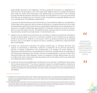 127
PROYECTO EDUCATIVO NACIONAL AL 2036
Mi sueño por la
educación es contar
con una sociedad
sensibilizada donde no
veamos las diferencias
en las aulas ni en la
comunidad, ni entre
personas
(capacidades docentes y de indagación, normas y pautas de convivencia, no segregación ni
discriminación de tipo alguno, etc.). Esta supervisión deberá operar con exigencias similares
para todas las instituciones educativas, sean gestionadas por particulares o por el Estado
(aunque atendiendo aspectos específicos propios de cada gestión en lo que sea pertinente),
de modo que se asegure que, en conjunto, acojan a las personas prestando debida atención
a sus características, necesidades y expectativas.
	 La promoción del bienestar socioemocional de las y los estudiantes debe ser considerada un
criterio básico de la operación de una institución educativa, con especial atención al inicio de la
escolaridad para garantizar la permanencia y desempeño satisfactorio de sus estudiantes. Por
esa razón, su presencia debe estar garantizada en el quehacer cotidiano y en todo momento,
dentro y fuera del espacio escolar: actividades lectivas, recreacionales, en el aula, la escuela o
fuera de estas, durante la jornada escolar o más allá de ella, etc.;
f.	 asegurar que las instituciones educativas se conviertan en espacios socialmente valorados a
los que se aspira llegar no solo por su solvencia académica, sino también por ser espacios
donde se promueve la reflexión y el encuentro entre los diversos sectores de la sociedad
peruana, para lo cual deben ser espacios humana, académica, profesional y espiritualmente
bien consolidados;
g.	ordenar las instituciones educativas de gestión estatal bajo un enfoque territorial para
superar su atomización y aislamiento, optimizar la prestación de los servicios educativos,
permitir el trabajo colaborativo entre profesionales y así atender de modo efectivo las
trayectorias educativas de las y los estudiantes. En particular, se debe buscar la consolidación
de instituciones educativas que brinden servicios correspondientes a los tres niveles de la
educación básica de modo integrado, incluso si sucediese en locales diferenciados, así como
la colaboración entre instituciones educativas (bajo la forma de redes), todo lo que redundará
en el desarrollo de la confianza;
h.	 concentrar las funciones del Ministerio de Educación en la rectoría27
y habilitación del accionar
de los actores educativos28
. Para ello es necesario mejorar la calidad regulatoria mediante la
simplificación de los procesos para la flexibilización del marco normativo, así como promover la
intersectorialidad y las alianzas Estado–actores sociales y fortalecer la función de planificación
estratégica;
27.	Entendida como la función política de fijar rumbos y objetivos comunes para todo el país —que luego serán operacionalizados según cada
contexto por las autoridades regionales y locales—, así como definir dispositivos normativos que permitan regular la prestación de servicios
educativos que salvaguarden el derecho de las personas. Por ello, incluye la función vinculada a la planificación estratégica del sector y las
políticas presupuestales.
28. Esta habilitación debe ser entendida como la provisión de recursos (materiales, humanos y técnicos) que les permitan operar con solvencia,
dar el soporte logístico-administrativo necesario para liberar a las instituciones educativas estatales (que no presten servicios de educación
superior) de la carga que estas labores representan, de modo que se puedan concentrar en su quehacer educativo. La forma exacta en la
que deben separarse las funciones corresponde a la Ley General de Educación y su reglamento.
 