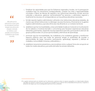 128
EL RETO DE LA CIUDADANÍA PLENA
i.	 fortalecer las capacidades para que los Gobiernos regionales y locales, con la participación
ciudadana bajo los mecanismos correspondientes, cumplan sus roles y responsabilidades
vinculadas a liderar las labores de respaldo a las instituciones educativas, brindar servicios
culturales y educativos, gestionar territorialmente29
los servicios, y administrar regional y
localmente los recursos, en correspondencia con las políticas educativas nacionales;
j.	 brindar soporte logístico administrativo suficiente a las instituciones educativas estatales, de
manera que dichas instituciones no distraigan recursos (humanos y financieros) en la gestión
logístico-administrativa y que esta última sea más eficiente en un contexto territorial;
k.	 establecer que las municipalidades y otras autoridades locales se involucren en la articulación
de los saberes e iniciativas barriales o comunitarias para favorecer experiencias educativas
relevantes y pertinentes, asignando recursos específicos para ello y priorizando la atención de
grupos poblacionales con pocas oportunidades y alternativas de aprendizaje;
l.	 promover que las municipalidades, las ciudadanas y los ciudadanos generen y transformen
espacios públicos para que todas las personas tengan la posibilidad de acceder a
oportunidades de juego, encuentro, participación, aprendizaje, expresión y disfrute en
ciudades y comunidades inclusivas y educadoras; y
m.	establecer mecanismos preventivos y sancionadores contra cualquier forma de corrupción en
todos los niveles educativos y por parte de todos los actores relevantes.
29.	La gestión territorial parte por entender que las instituciones y personas actúan en espacios geográficos con determinados atributos
que deben ser tenidos en cuenta para, por una parte, ser más efectivos en la atención de las necesidades de las personas, incluyendo la
prevención de riesgos y, por otra, se salvaguarde el patrimonio físico y ambiental.
Mi sueño por la
educación es que todos
los estudiantes del Perú
tengan una educación
integral, centrada
en valores, y que
puedan ser los buenos
ciudadanos que el país
necesita.
 