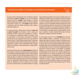 129
PROYECTO EDUCATIVO NACIONAL AL 2036
Cuadro 25: Lo público y lo privado en las instituciones educativas
Un primer terreno de diferenciación entre las instituciones educativas
está definido por quién es el titular de estas. Así, las instituciones
educativas pueden ser estatales cuando pertenecen al Gobierno
nacional, departamental, provincial, distrital o a algún otro organismo
estatal (Fuerzas Armadas, etc.), o no estatales cuando pertenecen
a instituciones civiles que incluyen asociaciones civiles, empresas,
instituciones religiosas, etc.
Un segundo elemento de diferenciación está dado por quién está
a cargo de la gestión de la institución. Si bien es usual que las
instituciones educativas estatales sean gestionadas por el Estado y
las no estatales, por la organización civil que les dio origen, esto no
es necesariamente así. Una institución estatal puede ser gestionada
perfectamente por una organización civil (lo que la Ley General de
Educación,artículo71,llama“públicasdegestiónprivada”).Asípodemos
tener instituciones educativas estatales gestionadas por el Estado o por
instituciones no estatales. Si bien es teóricamente posible la situación
recíproca (una institución no estatal gestionada por un agente estatal),
esto no es usual.
Untercerelementotienequeverconelfinanciamientodelaoperación
delainstitución.Lasinstitucioneseducativaspuedenserfinanciadascon
recursospúblicos(mediantegastopúblico),loquesetraduceusualmente
en que los receptores del servicio educativo puedan acceder a este sin
mediar pago alguno; nos referimos a la educación que es“gratuita”para
elreceptor,aunqueessufragadaporotros(enestecaso,elTesoroPúblico,
es decir, los contribuyentes); alternativamente, los servicios educativos
pueden ser sufragados por actores no estatales, como una empresa
que asume el costo del servicio, una institución benéfica o los propios
hogaresmediantepagosdirectos.Claroestáqueesposibleencontraruna
diversidad de situaciones donde, por ejemplo, una institución educativa
no estatal recibe recursos públicos para que toda su matrícula (como es
el caso de Fe y Alegría) o parte de esta (como es el caso de las becas de
estudios)noseveaenlanecesidaddesufragardemododirectoloscostos
del servicio. Nótese que hasta hace muy pocos años el Estado peruano
subsidiaba de modo directo a un conjunto de instituciones educativas no
estatales(enespecialenelniveluniversitario),algoquehoy,másbien,es
un hecho limitado a casos donde existen convenios específicos, así como
becas a estudiantes o mediante subsidios indirectos bajo la forma de
inafectaciones, incentivos y exoneraciones tributarias.
Un cuarto aspecto tiene que ver con las finalidades de la educación.
Existen finalidades públicas y particulares: las primeras son una
obligación para todas las instituciones educativas y las segundas son una
opción que libremente puede perseguir cualquier institución (estatal o
no estatal). Claro está que el financiamiento público debe destinarse a
finalidadespúblicasyquelasfinalidadesparticularesdebensubordinarse
a las públicas dado el carácter de la educación (independientemente de
quién preste el servicio) de derecho y servicio público. Los principales
problemas de la educación peruana están asociados a la pérdida de
la finalidad pública, la que muchas veces ha quedado relegada ante el
interés particular tanto en modelos de negocios que han sacrificado
dichas finalidades en aras de su rentabilidad, como en el caso del propio
Estado, donde la contratación de personal ha dejado de ajustarse a las
necesidades del servicio, o algunas camarillas tomaron un indebido
control de la universidad estatal bajo el amparo de una autonomía mal
entendida y de un largo periodo en el que el Estado renunció a su función
de garante del derecho.
 