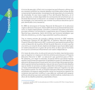 13
PROYECTO EDUCATIVO NACIONAL AL 2036
A inicios de este siglo, el Perú vivió circunstancias que le llevaron a afirmar que
era necesario enfrentar los mayores desafíos nacionales sobre la base de dos
componentes fundamentales: una perspectiva de largo plazo y la concertación
de voluntades. En ese marco surgió el Foro del Acuerdo Nacional y, en el
plano educativo, al estar disponibles las conclusiones de la Comisión por un
Acuerdo Nacional por la Educación, se constató la necesidad de contar con
las entidades y los instrumentos que orienten las políticas educativas que el
país identificaba como necesarios.
En 2002 se reincorpora el Consejo Nacional de Educación en la estructura
orgánica del sector Educación. Este es definido en la Ley General de Educación
como un órgano especializado, consultivo y autónomo que tiene como tarea
principal contribuir a la formulación y seguimiento de un Proyecto Educativo
Nacional que, justamente, habría de brindar ese horizonte estratégico que
dote de coherencia y, con ello, haga sostenible la política educativa.
Tras un intenso proceso de consulta y diálogo nacional, en 2007 mediante
la Resolución Suprema N° 001–2007–ED, el Gobierno Nacional aprobó el
Proyecto Educativo Nacional al 2021: La educación que queremos para el Perú
como el desarrollo de la política XII del Acuerdo Nacional, el mismo que fijó
una visión y un conjunto de seis objetivos estratégicos que el país debía lograr
en materia educativa en un plazo de quince años, es decir, para el momento
en el que se conmemore el Bicentenario de nuestra independencia.
A lo largo de estos años, la educación peruana ha dado importantes pasos
que se registran en mejoras en distintos ámbitos previstos por el Proyecto
Educativo Nacional al 2021: La educación que queremos para el Perú.1
No obstante, y sin negar lo avanzado, es preciso afirmar que dichas mejoras
resultan insuficientes para garantizar la igualdad en el ejercicio del derecho a la
educacióndelasperuanasylosperuanos,asícomoellogrodesusaspiraciones,
disminuyendo las brechas existentes, más aún de cara a los profundos desafíos
que se revelan en procesos sociales y desarrollos tecnológicos que anuncian
un futuro extremadamente complejo y plantean retos aún mayores a los que
hoy podemos prever. Por ello, el Proyecto Educativo Nacional necesitaba ser
actualizado y se requería, especialmente, revisar los mecanismos y generar los
consensos que permitan modificar lo que debe ser cambiado para asegurar
políticas educativas que sean pertinentes, transformadoras, sustantivas y a la
altura de los desafíos presentes y esperables a futuro.
Presentación
1.	 La evaluación del PEN al 2021 ha sido publicada por el CNE en noviembre 2019. (Perú: Consejo Nacional
de Educación, 2019).
 