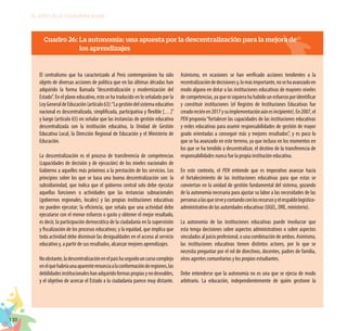 130
EL RETO DE LA CIUDADANÍA PLENA
Cuadro 26: La autonomía: una apuesta por la descentralización para la mejora de
los aprendizajes
El centralismo que ha caracterizado al Perú contemporáneo ha sido
objeto de diversas acciones de política que en las últimas décadas han
adquirido la forma llamada “descentralización y modernización del
Estado”. En el plano educativo, esto se ha traducido en lo señalado por la
LeyGeneraldeEducación(artículo63):“Lagestióndelsistemaeducativo
nacional es descentralizada, simplificada, participativa y flexible […]”
y luego (artículo 65) en señalar que las instancias de gestión educativa
descentralizada son la institución educativa, la Unidad de Gestión
Educativa Local, la Dirección Regional de Educación y el Ministerio de
Educación.
La descentralización es el proceso de transferencia de competencias
(capacidades de decisión y de ejecución) de los niveles nacionales de
Gobierno a aquellos más próximos a la prestación de los servicios. Los
principios sobre los que se basa una buena descentralización son: la
subsidiariedad, que indica que el gobierno central solo debe ejecutar
aquellas funciones o actividades que las instancias subnacionales
(gobiernos regionales, locales) y las propias instituciones educativas
no pueden ejecutar; la eficiencia, que señala que una actividad debe
ejecutarse con el menor esfuerzo o gasto y obtener el mejor resultado,
es decir, la participación democrática de la ciudadanía en la supervisión
y fiscalización de los procesos educativos; y la equidad, que implica que
toda actividad debe disminuir las desigualdades en el acceso al servicio
educativo y, a partir de sus resultados, alcanzar mejores aprendizajes.
Noobstante,ladescentralizaciónenelpaíshaseguidouncursocomplejo
enelquehabríaunaaparenterenunciaalaconformaciónderegiones,las
debilidadesinstitucionaleshanadquiridoformaspropiasynodeseables,
y el objetivo de acercar el Estado a la ciudadanía parece muy distante.
Asimismo, en ocasiones se han verificado acciones tendientes a la
recentralizacióndedecisionesy,lomásimportante,nosehaavanzadoen
modo alguno en dotar a las instituciones educativas de mayores niveles
decompetencias,yaquenisiquierahahabidounesfuerzoporidentificar
y constituir instituciones (el Registro de Instituciones Educativas fue
creadoreciénen2017ysuimplementaciónaúnesincipiente).En2007,el
PEN proponía“fortalecer las capacidades de las instituciones educativas
y redes educativas para asumir responsabilidades de gestión de mayor
grado orientadas a conseguir más y mejores resultados”, y es poco lo
que se ha avanzado en este terreno, ya que incluso en los momentos en
los que se ha tendido a descentralizar, el destino de la transferencia de
responsabilidades nunca fue la propia institución educativa.
En este contexto, el PEN entiende que es imperativo avanzar hacia
el fortalecimiento de las instituciones educativas para que estas se
conviertan en la unidad de gestión fundamental del sistema, gozando
de la autonomía necesaria para ajustar su labor a las necesidades de las
personasalasquesirveycontandoconlosrecursosyelrespaldologístico-
administrativo de las autoridades educativas (UGEL, DRE, ministerio).
La autonomía de las instituciones educativas puede involucrar que
esta tenga decisiones sobre aspectos administrativos o sobre aspectos
vinculados al juicio profesional, o una combinación de ambos. Asimismo,
las instituciones educativas tienen distintos actores, por lo que se
necesita preguntar por el rol de directivos, docentes, padres de familia,
otros agentes comunitarios y los propios estudiantes.
Debe entenderse que la autonomía no es una que se ejerza de modo
arbitrario. La educación, independientemente de quién gestione la
 