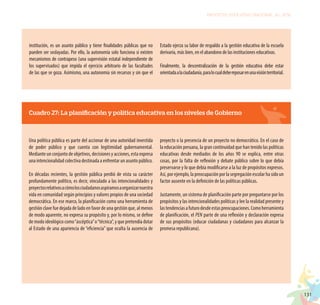 131
PROYECTO EDUCATIVO NACIONAL AL 2036
institución, es un asunto público y tiene finalidades públicas que no
pueden ser soslayadas. Por ello, la autonomía solo funciona si existen
mecanismos de contrapeso (una supervisión estatal independiente de
los supervisados) que impida el ejercicio arbitrario de las facultades
de las que se goza. Asimismo, una autonomía sin recursos y sin que el
Estado ejerza su labor de respaldo a la gestión educativa de la escuela
derivaría, más bien, en el abandono de las instituciones educativas.
Finalmente, la descentralización de la gestión educativa debe estar
orientadaalaciudadanía,paralocualdebereposarenunavisiónterritorial.
Cuadro 27: La planificación y política educativa en los niveles de Gobierno
Una política pública es parte del accionar de una autoridad investida
de poder público y que cuenta con legitimidad gubernamental.
Mediante un conjunto de objetivos, decisiones y acciones, esta expresa
una intencionalidad colectiva destinada a enfrentar un asunto público.
En décadas recientes, la gestión pública perdió de vista su carácter
profundamente político, es decir, vinculado a las intencionalidades y
proyectosrelativosacómolosciudadanosaspiramosaorganizarnuestra
vida en comunidad según principios y valores propios de una sociedad
democrática. En ese marco, la planificación como una herramienta de
gestión clave fue dejada de lado en favor de una gestión que, al menos
de modo aparente, no expresa su propósito y, por lo mismo, se define
de modo ideológico como“ascéptica”o“técnica”, y que pretendía dotar
al Estado de una apariencia de “eficiencia” que oculta la ausencia de
proyecto o la presencia de un proyecto no democrático. En el caso de
la educación peruana, la gran continuidad que han tenido las políticas
educativas desde mediados de los años 90 se explica, entre otras
cosas, por la falta de reflexión y debate público sobre lo que debía
preservarse y lo que debía modificarse a la luz de propósitos expresos.
Así, por ejemplo, la preocupación por la segregación escolar ha sido un
factor ausente en la definición de las políticas públicas.
Justamente, un sistema de planificación parte por preguntarse por los
propósitos y las intencionalidades políticas y lee la realidad presente y
lastendenciasafuturodesdeestaspreocupaciones.Comoherramienta
de planificación, el PEN parte de una reflexión y declaración expresa
de sus propósitos (educar ciudadanas y ciudadanos para alcanzar la
promesa republicana).
 