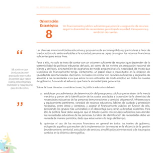 132
EL RETO DE LA CIUDADANÍA PLENA
Orientación
Estratégica
8
Un financiamiento público suficiente que prioriza la asignación de recursos
según la diversidad de necesidades garantizando equidad, transparencia y
rendición de cuentas.
Las diversas intencionalidades educativas y propuestas de acciones públicas y particulares a favor de
la educación solo serán realizables si la sociedad peruana es capaz de asignar los recursos financieros
suficientes para estos fines.
Pese a ello, no solo se trata de contar con un volumen suficiente de recursos que dependen de la
sostenibilidad de políticas tributarias del país, así como de los niveles de producción nacional de
bienes y servicios, sino también de asignarlos de modo proporcional a la necesidad, de modo que
la política de financiamiento tenga, ciertamente, un papel clave e insustituible en la creación de
igualdad de oportunidades. Asimismo, no basta con contar con recursos suficientes y asignarlos de
acuerdo a las necesidades si es que estos no son utilizados de modo efectivo en todos los niveles
de gobierno, honrando el esfuerzo que hace la sociedad para generarlos.
Sobre la base de estas consideraciones, la política educativa deberá:
a.	 establecer procedimientos de determinación del presupuesto público que se alejen de la inercia
mecánica y partan de la identificación de los costos asociados a la atención de la diversidad de
necesidades educativas de las personas (remuneraciones y cantidad de personal, infraestructura
y equipamiento pertinente, variedad de recursos educativos, labores de cuidado y protección
necesarias, entre otros) y contextos, y asignar el financiamiento público en función de ello,
priorizando los grupos más vulnerables o en desventaja para cerrar las brechas existentes. Para
ello, la política fiscal debe asegurar que el Estado cuente con recursos suficientes para atender
las necesidades educativas de las personas. La labor de identificación de necesidades debe ser
revisada de manera periódica, dado que estas varían a lo largo del tiempo;
b.	 optimizar el uso de los recursos financieros en general en todos los niveles de gobierno,
incluyendo aquellos que resulten de la implementación de mejoras en la eficiencia de la gestión
(reordenamiento territorial, articulación de servicios, simplificación administrativa) y de los propios
cambios en la dinámica demográfica;
Mi sueño es que
la educación esté
articulada entre todos
los niveles. Que exista
buena infraestructura,
materiales y capacitación
para los docentes.
 