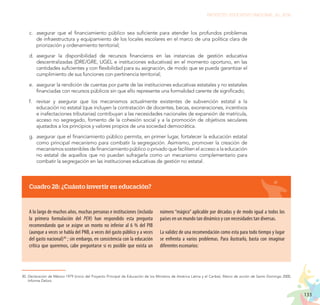 133
PROYECTO EDUCATIVO NACIONAL AL 2036
c.	 asegurar que el financiamiento público sea suficiente para atender los profundos problemas
de infraestructura y equipamiento de los locales escolares en el marco de una política clara de
priorización y ordenamiento territorial;
d.	 asegurar la disponibilidad de recursos financieros en las instancias de gestión educativa
descentralizadas (DRE/GRE, UGEL e instituciones educativas) en el momento oportuno, en las
cantidades suficientes y con flexibilidad para su asignación, de modo que se pueda garantizar el
cumplimiento de sus funciones con pertinencia territorial;
e.	 asegurar la rendición de cuentas por parte de las instituciones educativas estatales y no estatales
financiadas con recursos públicos sin que ello represente una formalidad carente de significado;
f.	 revisar y asegurar que los mecanismos actualmente existentes de subvención estatal a la
educación no estatal (que incluyen la contratación de docentes, becas, exoneraciones, incentivos
e inafectaciones tributarias) contribuyan a las necesidades nacionales de expansión de matrícula,
acceso no segregado, fomento de la cohesión social y a la promoción de objetivos seculares
ajustados a los principios y valores propios de una sociedad democrática.
g.	 asegurar que el financiamiento público permita, en primer lugar, fortalecer la educación estatal
como principal mecanismo para combatir la segregación. Asimismo, promover la creación de
mecanismos sostenibles de financiamiento público o privado que faciliten el acceso a la educación
no estatal de aquellos que no puedan sufragarla como un mecanismo complementario para
combatir la segregación en las instituciones educativas de gestión no estatal.
Cuadro 28: ¿Cuánto invertir en educación?
A lo largo de muchos años, muchas personas e instituciones (incluida
la primera formulación del PEN) han respondido esta pregunta
recomendando que se asigne un monto no inferior al 6 % del PIB
(aunque a veces se habla del PNB, a veces del gasto público y a veces
del gasto nacional)30
; sin embargo, en consistencia con la educación
crítica que queremos, cabe preguntarse si es posible que exista un
30.	Declaración de México 1979 (inicio del Proyecto Principal de Educación de los Ministros de América Latina y el Caribe), Marco de acción de Santo Domingo 2000,
Informe Delors.
número “mágico” aplicable por décadas y de modo igual a todos los
países en un mundo tan dinámico y con necesidades tan diversas.
La validez de una recomendación como esta para todo tiempo y lugar
se enfrenta a varios problemas. Para ilustrarlo, basta con imaginar
diferentes escenarios:
 