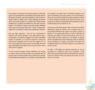 135
PROYECTO EDUCATIVO NACIONAL AL 2036
Comosepuedever,larelaciónesexactamentelaopuestaaloquecabría
esperar si la recomendación de la que hablamos tuviese algún sustento.
Ello obedece justamente a que la recomendación no toma en cuenta de
ninguna manera la realidad. Como es obvio, Moquegua solo necesita
invertir una fracción pequeña de su producto para obtener mejores
resultados, pues su producto por habitante es mucho mayor al de otras
regiones, y esto también se expresa en que tiene mejores indicadores
sociales que el resto del país desde hace, al menos, cincuenta años.
Lógicamente,estotambiénsetraduceenlosresultadosquemidelaECE.
Pero ¿hay algún argumento a favor de esta “recomendación”?
Después de una revisión exhaustiva, lo que podría parecerse más a
un argumento es únicamente lo siguiente: si los países desarrollados
invierten, en promedio, 5,5 % del PIB en educación, nosotros que
estamos “peor” deberíamos invertir un poco más, digamos 6 %. Es
decir, el único argumento a favor no parece ser muy sólido, por lo que
sería recomendable que abordemos este tema de otra forma. Unesco
(2007) afirma lo siguiente:
“Se hace necesario trascender visiones simplificadas que postulan
un mínimo universal de esfuerzo público (un porcentaje dado del
producto) que no considera variables como el tamaño de la economía,
eltamañorelativodelapoblaciónaseratendida,laesencialdiversidad
de necesidades o principios como la necesidad de asegurar que el
gasto social obedezca a una lógica contraria a los ciclos económicos,
porque atar la inversión al tamaño del producto justamente reduciría
los montos absolutos de inversión en las épocas de recesión, que es
cuando más se requiere. Una aproximación más apropiada consiste en
la determinación de costos unitarios”(p. 66).
Estavisiónquecompartimosplanteaentoncesestimarlasnecesidades
diferenciadas y gastar de acuerdo a ello. La pregunta clave no es
qué porcentaje del PIB hay que asignar, sino cuánto se necesita. La
respuesta a esa pregunta debe tomar en cuenta la diversidad de
situaciones que existen en el país (o entre países), ya que no es lo
mismo brindar una buena educación en, por ejemplo, un contexto
urbano a una población de sectores medios que cuenta con suficientes
recursos educativos en sus hogares, que hacerlo en un espacio rural
con población dispersa, en una lengua originaria y con un entorno con
menores recursos.
Por tanto, el PEN plantea que debemos determinar las diversas
necesidades de la población, asociar estas necesidades a costos
diferenciados para la provisión de los servicios pertinentes, asignar los
recursos de acuerdo con ello y, por supuesto, dar un buen uso a esos
recursos. En ese orden
 