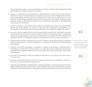 137
PROYECTO EDUCATIVO NACIONAL AL 2036
jornada de trabajo digna, una carrera basada en el mérito y criterios de multidisciplinariedad
para fortalecer la rectoría y gestión en el sector;
b.	 mejorar y automatizar los procedimientos administrativos y organizar de manera eficaz y
eficiente las instituciones estatales bajo la gestión de procesos con enfoque territorial y foco
en las necesidades de las personas. Los procesos de mejora han de descansar en un uso
intensivo de tecnologías digitales, gestión de la información para la toma de decisiones en
todos los niveles e instancias y en la permanente simplificación, legalidad, y razonabilidad de
los procesos administrativos;
c.	 revisar la suficiencia y pertinencia de la asignación de plazas de acuerdo a las necesidades,
usando de modo efectivo los recursos, mejorando las condiciones remunerativas y no
remunerativas con enfoque territorial y considerando la diversidad de modelos de servicio;
d.	 crear una instancia independiente que se encargue de la consolidación, articulación y gestión
de los sistemas de información (que considere a todos los niveles educativos), incluyendo la
evaluación de aprendizajes y que esté acompañada de una política de datos abiertos que
permita y fomente la investigación propia e independiente en torno al sector educación;
e.	 garantizar que la política educativa se nutra de una revisión rigurosa de evidencia, incluyendo
aquella producida por su sistema estadístico y mediante la evaluación estandarizada de
aprendizajes;
f.	 planificar de manera estratégica y articulada a mediano y largo plazo, sustentándose en
la evidencia y los derechos de las personas a lo largo de la vida, asegurando alineamiento
intersectorialeintergubernamental,asícomorecursoshumanosyfinancierosparaimplementar
lo planificado;
g.	 promover la investigación sobre los problemas educativos y la producción de información y
conocimientos;
h.	 promover que profesionales de alto nivel tengan incentivos para trasladarse y laborar en
territorios con bajos resultados educativos; y
i.	 asegurar que el Ministerio de Educación cumpla eficazmente su función de promotor de la
gestión descentralizada, fortaleciendo las capacidades institucionales de las demás instancias
de gestión descentralizada para la mejora de los servicios educativos con pertinencia territorial.
Mi sueño por la educación
es que esta sea más de
avanzada y abierta, y con
mayores oportunidades
para los adolescentes.
 