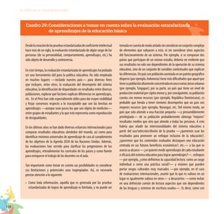 138
EL RETO DE LA CIUDADANÍA PLENA
Cuadro 29: Consideraciones a tomar en cuenta sobre la evaluación estandarizada
	 de aprendizajes de la educación básica
Desdelacreacióndelaspruebasestandarizadasdecoeficienteintelectual
hace más de un siglo, la evaluación estandarizada de algún rasgo de las
personas (de su personalidad, comportamiento, aprendizajes, etc.) ha
sido objeto de desarrollo y controversia.
En este tiempo, la evaluación estandarizada de aprendizajes ha probado
ser una herramienta útil para la política educativa. Ha sido empleada
en muchos lugares —incluido nuestro país— para diversos fines
que incluyen, entre otros, la evaluación del desempeño del sistema
educativo, la identificación de disparidades en resultados entre diversas
poblaciones, explorar qué factores explican diferencias en aprendizajes,
etc. En el Perú han sido especialmente útiles para dar mayor visibilidad
y forjar consensos respecto a lo inaceptable que son las brechas en
aprendizajes —aunque sean pocos los que son objeto de medición—
entre grupos de estudiantes y lo que esto representa como reproducción
de desigualdades.
En los últimos años se han dado diversos esfuerzos internacionales para
comparar resultados educativos alrededor del mundo, así como para
identificar mínimos universales de aprendizaje de cara al cumplimiento
de los objetivos de la Agenda 2030 de las Naciones Unidas. Además,
las evaluaciones han servido para clarificar las progresiones de los
aprendizajes, retroalimentar los currículos de los países y como fuente
para enriquecer el trabajo de los docentes en el aula.
Tan importante como tomar en cuenta sus posibilidades es considerar
sus limitaciones y potenciales usos inapropiados. Así, es necesario
prestar atención a lo siguiente:
•	 Como toda información, aquella que es generada por las pruebas
estandarizadas de logros de aprendizaje es limitada, y no puede ser
tomadaencuentademodoaisladosinconsiderarunconjuntocomplejo
de elementos que subyacen a esta, ni sin considerar otros aspectos
del funcionamiento de un sistema. Por ejemplo, si se comparan dos
países que participan de un mismo estudio, debería ser evidente que
sus resultados no solo son dependientes de la operación de su sistema
educativo, sino de un conjunto de variables contextuales que explican
lasdiferencias.Unpaísconpoblaciónasentadaenunpatróngeográfico
disperso(porejemplo,Indonesia)tienemásdificultadesqueaquelque
tienesupoblaciónaltamenteconcentradaenunaovariaszonasurbanas
(por ejemplo, Singapur); por su parte, un país que tiene un nivel de
producciónmaterialpercápitamenory,porconsiguiente,supoblación
cuenta con menos recursos (por ejemplo, República Dominicana), es
probable que tienda a tener menores desempeños que un país con
mayores recursos (por ejemplo, Noruega); etc. Del mismo modo, un
país que solo atiende a una fracción pequeña —y presumiblemente
privilegiada— de su población probablemente obtenga “mejores”
resultados medios que otro que atiende a todas las personas. A esto
habría que añadir las intencionalidades del sistema educativo a
partir del uso/selección/diseño de la prueba —¿queremos usar los
resultados para promover un enfoque inclusivo de la educación?,
¿queremos que los contenidos evaluados destaquen una educación
centrada en sus futuros beneficios económicos?, etc.— a las que se
asociasualcance—¿sequierenmediraprendizajesdecadaestudiante
oeficaciadelsistemaeducativoparalograraprendizajes?—,enfoques
—por ejemplo, ¿cómo definimos la capacidad lectora: como un rasgo
individual o como una práctica social?— y visiones que pueden
portar sesgos culturales muy marcados —por ejemplo, en el caso
de evaluaciones internacionales, asumir que lo que es valioso en un
lugar es igualmente valioso en otros— o desaciertos —como incluir
en una definición común de lectura aspectos que son dependientes
de las lenguas y sistemas de escritura usados—. Es decir, como con
 
