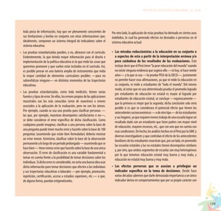 139
PROYECTO EDUCATIVO NACIONAL AL 2036
toda pieza de información, hay que ser plenamente conscientes de
sus limitaciones y leerlas en conjunto con otras informaciones que,
idealmente, componen un sistema integral de indicadores sobre el
sistema educativo.
•	 Las pruebas estandarizadas pueden, o no, alinearse con el currículo.
Evidentemente, la que brinda mayor información para el diseño e
implementación de la política educativa es la que mide las cosas que
queremos promover y que suelen estar incluidas en el currículo. Así,
es posible pensar en una batería amplia de instrumentos que mida
la mayor cantidad de elementos curriculares posibles —para no
sobrenfatizar ninguno— en distintos momentos de las trayectorias
educativas.
•	 Las pruebas estandarizadas, como toda medición, tienen varias
fuentesytiposdeerror.Deellos,loserrorespropiosdelasaplicaciones
muestrales son los más conocidos (error de muestreo) o errores
asociados a la aplicación de la evaluación, pero no son los únicos.
Por ejemplo, cuando se usa una prueba para clasificar personas —
las que, por ejemplo, muestran desempeños satisfactorios o no—,
se debe considerar el error específico de dicha clasificación. Como
cualquiera puede imaginar, clasificar a una persona sobre la base de
una pregunta puede tener mucho error y hacerlo sobre la base de 100
preguntas (asumiendo que están bien formuladas) debería mostrar
un error menor. Asimismo, clasificar sobre la base de la observación
permanentealolargodeunperiodoprolongado—asumiendoquese
hacebien—tienemenoserrorquehacerlosobrelabasedeunaúnica
observación. El error de clasificación es una variable fundamental a
tomar en cuenta frente a la posibilidad de tomar decisiones sobre los
individuos.Sidichoerroresconsiderable,noseríaunabuenaideausar
dicha información para tomar decisiones que afecten a los individuos
y sus trayectorias educativas o laborales —por ejemplo, promoción,
repetición, certificación, acceso a estudios superiores, etc.— o que,
de alguna forma, puedan estigmatizarlos.
Por otro lado, la aplicación de estas pruebas ha derivado en ciertos usos
indebidos, lo cual ha generado efectos no deseados o perversos en el
sistema educativo actual:
•	 Las miradas reduccionistas a la educación en su conjunto o
a aspectos de esta a partir de la interpretación errónea y/o
poco cuidadosa de los resultados de las evaluaciones. Esto
incluye decir que el Perú tiene“la peor educación del mundo”cuando
noexisteningunaevidenciaquesugieraello—nihoy,nihaceveinte
años— y la que se usa —la prueba PISA de la OECD—, justamente
no permite hacer esas afirmaciones, ya que ni mide la educación en
su conjunto, ni mide a estudiantes de “todo el mundo”. Del mismo
modo, al notar que en una determinada prueba el promedio logrado
por estudiantes de educación no estatal es mayor al logrado por
estudiantes de educación estatal, se concluye —equívocamente—
que la primera es mejor que la segunda; dicha conclusión solo sería
posible si es que se considerara el potencial efecto que tienen los
antecedentessocioeconómicos—odeotrotipo—delosestudiantes
ysushogares,yaquerequieremenostrabajodeunaescuelalograrun
resultado dado con un estudiante que tiene padres con mayor nivel
de educación, mayores recursos, etc., que con uno que no cuenta con
esascondiciones.Dehecho,losanálisishechosenelPerúporlaUMCy
diversos investigadores y que controlan el efecto de los antecedentes
familiaresdelosestudiantesmuestranque,porunlado,enpromedio
las escuelas estatales y las no estatales tienen desempeños similares
y,porotro,queambossegmentosdeescuelassonmuyheterogéneos
por lo que tenemos educación estatal muy buena y muy mala, y
educación no estatal muy buena y muy mala.
•	 Los efectos perversos que se asocian a privilegiar un
indicador específico en la toma de decisiones. Desde hace
variasdécadassabemosquedarledemasiadaimportanciaaunúnico
indicador deriva en comportamientos que por su propio carácter son
 