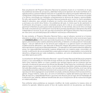 14
EL RETO DE LA CIUDADANÍA PLENA
Esta actualización del Proyecto Educativo Nacional se presenta al país en un momento en el que
los problemas seculares de corrupción y debilidad institucional aparecen de modo manifiesto en la
agenda política y parecen haberse traducido en la pérdida de nuestros principales referentes éticos,
configurando comportamientos que son imprescindibles cambiar. Asimismo, los avances vinculados
a la ciencia y tecnología nos interpelan constantemente en términos de riesgos y oportunidades.
Por ello, esta revisión del Proyecto Educativo Nacional pretende servir como un marco estratégico
desde lo educativo, que, sumado al esfuerzo en muchos otros ámbitos de la vida nacional, guíe
y promueva una acción ética frente a los problemas del país, la misma que ha de asentarse en
la afirmación de principios y valores universales propios de la vida en una sociedad orientada a
garantizar la libertad y la justicia para todas las personas. En ese sentido, esta acción ética converge
de modo consustancial con la afirmación nacional de la promesa republicana a doscientos años de la
independencia nacional. Es por ello que esta actualización del Proyecto Educativo Nacional puede
ser vista como una actividad propia de la reflexión nacional por el Bicentenario.
En ese contexto, el Proyecto Educativo Nacional llama a que el esfuerzo nacional en el terreno
educativo se enlace con las labores necesarias en distintos ámbitos de la vida nacional para lograr
una ciudadanía plena; es decir, para que todas las personas, sin distinción de ningún tipo, podamos
ejercer plenamente todos nuestros derechos (entre ellos, el derecho a la educación) sin menoscabo
alguno —sea por deficiencias en los servicios que coadyuvan a su ejercicio (como una educación
académicamente deficiente o que descuide el desarrollo integral del potencial humano) o porque
estosreproduceninjusticiassocialespreexistentes—.Enesteejerciciodenuestrosderechosdebemos
actuar con responsabilidad asumiendo nuestras obligaciones con nuestros pares, comunidad y el
mundo. La afirmación de una sociedad libre y justa supone el ejercicio responsable y concurrente de
derechos y obligaciones por cada ciudadana y ciudadano, así como el ordenamiento institucional
que debe operar para tal fin.
La actualización del Proyecto Educativo Nacional —que el Consejo Nacional de Educación presenta
al país y a sus autoridades en virtud del encargo recibido por parte del Ministerio de Educación—
tiene como intención definir un nuevo consenso que remueva algunos de los cimientos que han
marcado a la educación peruana en las últimas tres décadas. Si bien estos han contribuido a alcanzar
algunos logros, no permiten avanzar de un modo más marcado y decidido ni abordar problemas que
han sido descuidados y que, por lo mismo, han recrudecido en los últimos 25 años; es el caso de las
inequidades asociadas a diferentes factores (nivel socioeconómico, género, lengua materna, etc.) y la
reproducción de la segregación social también vinculada a atributos diversos (nivel socioeconómico,
género, lengua materna, credo, etc.), así como el centralismo y rigidez del sistema que deriva en la
falta de reacción y adaptabilidad frente a opciones más eficaces para el logro de las finalidades de
la educación que, además, debieran beneficiarse del uso e incorporación de las nuevas tecnologías
en materia educativa.
Para enfrentar estos problemas es necesario modificar de modo sustantivo la manera cómo el
sistema ha operado: debemos poner el foco de nuestra atención en las personas, sus diversas
 