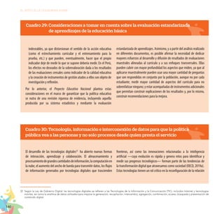 140
EL RETO DE LA CIUDADANÍA PLENA
indeseables, ya que distorsionan el sentido de la acción educativa
(como el estrechamiento curricular y el entrenamiento para la
prueba, etc.) y que pueden, eventualmente, hacer que el propio
indicador deje de medir lo que se supone debería medir. En el Perú,
los efectos no deseados de la sobrevaloración dada a los resultados
de las evaluaciones censales como indicador de la calidad educativa
y la creación de instrumentos de gestión atados a ellos son objeto de
investigación y reflexión.
Por lo anterior, el Proyecto Educativo Nacional plantea estas
consideraciones en el marco de garantizar que la política educativa
se nutra de una revisión rigurosa de evidencia, incluyendo aquella
producida por su sistema estadístico y mediante la evaluación
estandarizada de aprendizajes. Asimismo, y a partir del análisis realizado
en diferentes documentos, es posible afirmar la necesidad de dedicar
mayores esfuerzos al desarrollo y difusión de resultados de evaluaciones
muestrales alineadas al currículo y a sus enfoques transversales. Ellas
pueden cubrir con mayor profundidad los aspectos que miden, ya que al
aplicarse muestralmente pueden usar una mayor cantidad de preguntas
que son respondidas en conjunto por la población, aunque no por cada
estudiante; medir mayor cantidad de aspectos del currículo para no
sobrenfatizar ninguno; y estar acompañadas de instrumentos adicionales
que permitan construir explicaciones de los resultados y, por lo mismo,
construir recomendaciones para la mejora.
Cuadro 30: Tecnología, información e interconexión de datos para que la política
pública vea a las personas y no solo procesos desde quien presta el servicio
El desarrollo de las tecnologías digitales32
ha abierto nuevas formas
de interacción, aprendizaje y colaboración. El almacenamiento y
procesamientodegrandescantidadesdeinformación,lacomputaciónen
la nube, el aumento del ancho de banda para transmitir datos, los flujos
de información generados por tecnologías digitales que trascienden
fronteras, así como las innovaciones relacionadas a la inteligencia
artificial —cuya evolución es rápida y genera retos para identificar y
medir sus progresos tecnológicos— forman parte de las tendencias de
la transformación digital que atravesamos como sociedad (OECD, 2019a).
Estas tecnologías tienen un rol crítico en la reconfiguración de la relación
32.	Según la Ley de Gobierno Digital, las tecnologías digitales se refieren a las Tecnologías de la Información y la Comunicación (TIC), incluidos Internet y tecnologías
móviles, así como la analítica de datos utilizados para mejorar la generación, recopilación, intercambio, agregación, combinación, acceso, búsqueda y presentación de
contenido digital.
Cuadro 29: Consideraciones a tomar en cuenta sobre la evaluación estandarizada
	 de aprendizajes de la educación básica
 