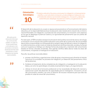 142
EL RETO DE LA CIUDADANÍA PLENA
Mi sueño por la
educación tiene que
ver con la escuela
pública, un lugar en
el que pueda mirar
a otro peruano y me
reconozca a mí mismo,
donde las brechas sean
inexistentes y todos
tengamos las mismas
oportunidades.
Orientación
Estratégica
10
El sistema educativo favorece y promueve la indagación y el pensamiento
científico, y se nutre de la innovación y la tecnología en interacción con
un fortalecido sistema nacional de investigación, innovación y desarrollo
sostenible para desplegar el potencial creativo y la generación de
conocimiento.
El desarrollo de la educación en un país no reposa exclusivamente en el funcionamiento del sistema
educativo y en la responsabilidad social por la educación; este necesita de la creación de un entorno
nacional favorable a la indagación, la producción de conocimientos y la innovación como espacios
en los que se despliega el potencial creativo y la rigurosidad del pensamiento que son pilares del
desarrollo nacional.
Por esta razón, el PEN considera necesaria la articulación de la política nacional de ciencia, tecnología
e innovación con el conjunto de la política educativa como parte de la construcción de una sociedad
democrática comprometida con la búsqueda de la verdad y capaz de disfrutar y valorar la indagación
en todos los terrenos, es decir, tanto en todas las disciplinas científicas (naturales, sociales y humanas)
como en la apertura al diálogo con diversas formas de producción y trasmisión del conocimiento
basado en formas culturales ancestrales. Esta agenda científica debe abarcar todas las áreas del
conocimiento, incluyendo la investigación en educación.
Para ello, las políticas nacionales deben:
a.	 proveer a las familias y organizaciones civiles de guías y mecanismos para alimentar el impulso
natural por la curiosidad, los procesos de indagación y el desarrollo del pensamiento crítico
de las personas;
b.	 fortalecer el tratamiento de las competencias de indagación e investigación en la educación
básica, así como los aprendizajes vinculados al pensamiento lógico y la argumentación;
c.	 reforzar el vínculo de la formación profesional con las necesidades del desarrollo nacional y
subnacional a partir del desarrollo de capacidades para la investigación, innovación y el uso
del conocimiento científico, así como la dotación de recursos necesarios para que esto sea
posible en todas las ramas del conocimiento;
 