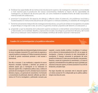 143
PROYECTO EDUCATIVO NACIONAL AL 2036
Cuadro 31: La investigación y la política educativa
Laeducaciónsuperiordebeestaríntimamenteligadaalsistemanacional
deciencia,tecnologíaeinnovación(CTI),yporlotanto,losorganismosa
cargodelaspolíticasyestrategiasenCTIdebenincorporarlaactivamente
al desafío de generar conocimiento pertinente a nivel nacional e
internacional.
Para ello, es necesario: 1) una movilización y asignación de recursos
financieros articulados, focalizados y suficientes que permitan un
ambiente propicio para la investigación en las instituciones de
educación superior (IES); 2) implementar políticas claras y realistas de
promoción de la investigación en las IES, orientadas hacia la creación de
bienestar y riqueza, y a la generación de conocimiento; 3) la formación
y reconocimiento de profesionales altamente calificados que doten al
sistema de CTI de los investigadores y profesionales necesarios para
responder a nuestros desafíos científicos y tecnológicos; 4) continuar
con los esfuerzos de internacionalización de las IES y de sus grupos de
investigación, y fomentar la formación de redes internacionales de
investigación; 5) fomentar activamente la participación del sector
privadoenelsistemadeCTI,tantocomoactoreducativo,comopromotor,
financista y usuario de la generación de conocimientos; y 6) revisar la
regulaciónynormatividaddelsectorpúblicoquerigelasactividadesque
relacionanlaeducaciónsuperioryelsistemanacionaldeCTIconelfinde
fortalecerlo y articularlo mejor.
Para lograr desarrollos más concertados entre la educación superior
y el sistema nacional de CTI es indispensable que las políticas públicas
integren estas líneas de acción.
d.	 fortalecer las capacidades de las instituciones de educación superior, de investigación, empresas y comunidades
a nivel nacional para la producción de nuevos conocimientos mediante la mejora de las capacidades de
investigación y la dotación de recursos para ello, así como mediante el establecimiento de redes nacionales e
internacionales de colaboración;
e.	 promover la recuperación de espacios de diálogo y reflexión sobre el potencial y los problemas nacionales y
locales basados en instituciones educativas de nivel superior e institutos estatales y no estatales de investigación;
f.	 fomentar activamente el desarrollo de investigaciones educativas, con particular énfasis en los aspectos vinculados
al aprendizaje a lo largo de la vida, así como a la garantía universal y equitativa del derecho a la educación; y
g.	 propender a que los docentes de la educación superior produzcan e intercambien conocimientos actualizados
y relacionados con la realidad, desafíos y aspiraciones sociales, tecnológicos y productivos del país y del mundo
tanto en su institución como mediante comunidades científicas del ámbito nacional e internacional.
 