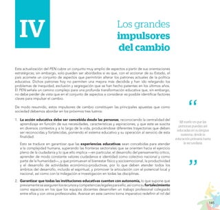 145
PROYECTO EDUCATIVO NACIONAL AL 2036
Mi sueño es que las
personas puedan ser
educadas en su lengua
materna, desde la
educación primaria hasta
la secundaria.
I.i	IV.	 Los grandes
impulsores
del cambio
Esta actualización del PEN cubre un conjunto muy amplio de aspectos a partir de sus orientaciones
estratégicas; sin embargo, solo pueden ser abordados si es que, con el accionar de su Estado, el
país acomete un conjunto de aspectos que permitirán alterar los patrones actuales de la política
educativa. Dichos patrones hoy no permiten una mejora más decidida y han ido relegando los
problemas de inequidad, exclusión y segregación que se han hecho patentes en los últimos años.
El PEN señala un camino complejo para una profunda transformación educativa que, sin embargo,
no debe perder de vista que en el conjunto de aspectos a considerar es posible identificar factores
claves para impulsar el cambio.
De modo resumido, estos impulsores de cambio constituyen las principales apuestas que como
sociedad debemos abordar en los próximos tres lustros:
1.	 La acción educativa debe ser concebida desde las personas, reconociendo la centralidad del
aprendizaje en función de sus necesidades, características y aspiraciones, y que este se suscita
en diversos contextos y a lo largo de la vida, produciéndose diferentes trayectorias que deben
ser reconocidas y fortalecidas, poniendo el sistema educativo y su operación al servicio de esta
finalidad.
	 Esto se traduce en garantizar que las experiencias educativas sean concebidas para atender
a la complejidad humana, superando las fronteras sectoriales que se orienten hacia el ejercicio
pleno de la ciudadanía y lo que ello implica —en particular, el desarrollo del pensamiento crítico,
aprender de modo constante valores ciudadanos e identidad como colectivo nacional y como
parte de la humanidad—, y que promuevan el bienestar físico y socioemocional, la productividad
y el desarrollo de actividades económico-productivas, por lo que deben atender todos los
ámbitos del desarrollo, incluido el espiritual, y promover la articulación con el potencial local y
nacional, así como con la indagación e investigación en todas las disciplinas.
2.	 Garantizar que todas las instituciones educativas cuenten con autonomía, lo que supone que
previamenteseasegurenlosrecursosycompetenciaslegalesparaello,asícomosufortalecimiento
como espacios en los que los equipos docentes desarrollen un trabajo profesional colegiado
entre ellos y con otros profesionales. Avanzar en este camino torna imperativo redefinir el rol del
IV
 