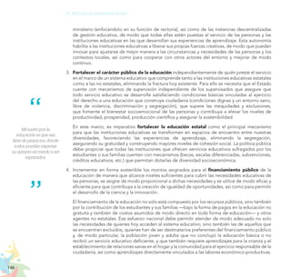 146
EL RETO DE LA CIUDADANÍA PLENA
Mi sueño por la
educación es que sea
libre de prejuicios, donde
todos puedan expresar
su opinión sin miedo a ser
reprimidos.
ministerio (enfocándolo en su función de rectoría), así como de las instancias descentralizadas
de gestión educativa, de modo que todas ellas estén puestas al servicio de las personas y las
instituciones educativas en las que desarrollan sus experiencias de aprendizaje. Esta autonomía
habilita a las instituciones educativas a liberar sus propias fuerzas creativas, de modo que puedan
innovar para ajustarse de mejor manera a las circunstancias y necesidades de las personas y los
contextos locales, así como para cooperar con otros actores del entorno y mejorar de modo
continuo.
3.	 Fortalecer el carácter público de la educación independientemente de quién preste el servicio
en el marco de un sistema educativo que comprende tanto a las instituciones educativas estatales
como a las no estatales, eliminando la fractura hoy existente. Para ello se necesita que el Estado
cuente con mecanismos de supervisión independiente de los supervisados que asegure que
todo servicio educativo se desarrolle satisfaciendo condiciones básicas vinculadas al ejercicio
del derecho a una educación que construye ciudadanía (condiciones dignas y un entorno sano,
libre de violencia, discriminación y segregación), que supere las inequidades y exclusiones,
que fomente el bienestar socioemocional de las personas y contribuya a elevar los niveles de
productividad, prosperidad, producción científica y asegurar la sostenibilidad.
	 En este marco, es imperativo fortalecer la educación estatal como el principal mecanismo
para que las instituciones educativas se transformen en espacios de encuentro entre nuestras
diversidades, favoreciendo las experiencias de aprendizaje, eliminando la segregación,
asegurando su gratuidad y construyendo mayores niveles de cohesión social. La política pública
debe propiciar que todas las instituciones que ofrecen servicios educativos sufragados por los
estudiantes o sus familias cuenten con mecanismos (becas, escalas diferenciadas, subvenciones,
créditos educativos, etc.) que permitan dotarlas de diversidad socioeconómica.
4.	 Incrementar en forma sostenible los montos asignados para el financiamiento público de la
educación de manera que alcance niveles suficientes para cubrir las necesidades educativas de
las personas, se asigne de modo proporcional a dichas necesidades y se utilice de modo eficaz y
eficiente para que contribuya a la creación de igualdad de oportunidades, así como para permitir
el desarrollo de la ciencia y la innovación.
	 El financiamiento de la educación no solo está compuesto por los recursos públicos, sino también
por la contribución de los estudiantes y sus familias —bajo la forma de pagos en la educación no
gratuita y también de costos asumidos de modo directo en toda forma de educación— y otros
agentes no estatales. Ese esfuerzo nacional debe permitir atender de modo adecuado no solo
las necesidades de quienes hoy acceden al sistema educativo, sino también las de aquellos que
se encuentran excluidos, quienes han de ser destinatarios preferentes del financiamiento público
y, de modo particular, la población joven y adulta que no concluyó la educación básica o no
recibió un servicio educativo deficiente, y que también requiere aprendizajes para la crianza y el
establecimiento de relaciones sanas en el hogar y la comunidad para el ejercicio responsable de la
ciudadanía, así como aprendizajes directamente vinculados a las labores económico-productivas.
 