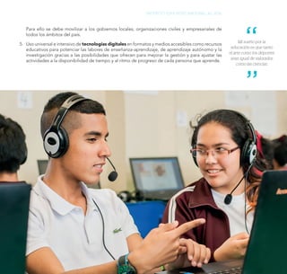 147
PROYECTO EDUCATIVO NACIONAL AL 2036
Para ello se debe movilizar a los gobiernos locales, organizaciones civiles y empresariales de
todos los ámbitos del país.
5.	 Uso universal e intensivo de tecnologías digitales en formatos y medios accesibles como recursos
educativos para potenciar las labores de enseñanza-aprendizaje, de aprendizaje autónomo y la
investigación gracias a las posibilidades que ofrecen para mejorar la gestión y para ajustar las
actividades a la disponibilidad de tiempo y al ritmo de progreso de cada persona que aprende.
Mi sueño por la
educación es que tanto
el arte como los deportes
sean igual de valorados
como las ciencias.
 