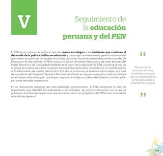 149
PROYECTO EDUCATIVO NACIONAL AL 2036
Seguimiento de
la educación
peruana y del PEN
El PEN es el conjunto de políticas que dan marco estratégico a las decisiones que conducen al
desarrollo de la política pública en educación y constituye una herramienta general multisectorial
que orienta las políticas nacionales vinculadas, así como los planes sectoriales e institucionales de
Educación. En ese sentido, el PEN convoca la acción del sector Educación y de otros sectores del
Poder Ejecutivo y de la sociedad alrededor de la visión de la educación al 2036, y promueve que las
acciones en materia educativa converjan en propósitos nacionales vinculados en un sentido amplio
al fortalecimiento de nuestra democracia. Por ello, el monitoreo se realizará a dos niveles: a) a nivel
de propósitos del Proyecto Educativo Nacional (resultados en las personas) y b) a nivel de cambios
en el sistema educativo que contribuyan a garantizar el ejercicio pleno del derecho a la educación
por parte de todas las personas.
En un documento adicional que será publicado próximamente, el CNE presentará el plan de
seguimiento que detallará los indicadores a ser utilizados, así como la frecuencia con la que se
publicarán los informes respectivos que abordarán tanto los propósitos del PEN como la situación
educativa en general.
V
Mi sueño por la
educación es formar
estudiantes proactivos,
críticos y emprendedores
que puedan aportar al
desarrollar de su región.
 