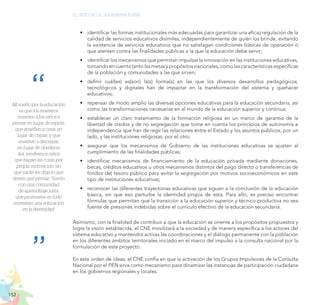152
EL RETO DE LA CIUDADANÍA PLENA
Mi sueño por la educación
es que los maestros
enseñen a los niños a
pensar en lugar de repetir;
que enseñen a crear, en
lugar de copiar; y que
enseñen a discrepar,
en lugar de obedecer.
Así, tendremos niños
que hagan las cosas por
propia motivación, sin
que nadie les diga lo que
tienen que pensar. “Sueño
con una comunidad
de aprendizaje justa,
que promueva en todo
momento una educación
en la diversidad.
•	 identificar las formas institucionales más adecuadas para garantizar una eficaz regulación de la
calidad de servicios educativos disímiles, independientemente de quién los brinde, evitando
la existencia de servicios educativos que no satisfagan condiciones básicas de operación o
que atenten contra las finalidades públicas a la que la educación debe servir;
•	 identificar los mecanismos que permitan impulsar la innovación en las instituciones educativas,
tomando en cuenta tanto las metas y propósitos nacionales, como las características específicas
de la población y comunidades a las que sirven;
•	 definir cuál(es) es(son) la(s) forma(s) en las que los diversos desarrollos pedagógicos,
tecnológicos y digitales han de impactar en la transformación del sistema y quehacer
educativos;
•	 repensar de modo amplio las diversas opciones educativas para la educación secundaria, así
como las transformaciones necesarias en el mundo de la educación superior y continua;
•	 establecer un claro tratamiento de la formación religiosa en un marco de garantía de la
libertad de credos y de no segregación que tome en cuenta los principios de autonomía e
independencia que han de regir las relaciones entre el Estado y los asuntos públicos, por un
lado, y las instituciones religiosas, por el otro;
•	 asegurar que los mecanismos de Gobierno de las instituciones educativas se ajusten al
cumplimiento de las finalidades públicas;
•	 identificar mecanismos de financiamiento de la educación privada mediante donaciones,
becas, créditos educativos u otros mecanismos distintos del pago directo o transferencias de
fondos del tesoro público para evitar la segregación por motivos socioeconómicos en este
tipo de instituciones educativas;
•	 reconocer las diferentes trayectorias educativas que siguen a la conclusión de la educación
básica, sin que eso perturbe la identidad propia de esta. Para ello, es preciso encontrar
fórmulas que permitan que la transición a la educación superior y técnico-productiva no sea
fuente de presiones indebidas sobre el currículo efectivo de la educación secundaria.
Asimismo, con la finalidad de contribuir a que la educación se oriente a los propósitos propuestos y
logre la visión establecida, el CNE movilizará a la sociedad y de manera específica a los actores del
sistema educativo y mantendrá activas las coordinaciones y el diálogo permanente con la población
en los diferentes ámbitos territoriales iniciado en el marco del impulso a la consulta nacional por la
formulación de este proyecto.
En este orden de ideas, el CNE confía en que la activación de los Grupos Impulsores de la Consulta
Nacional por el PEN sirva como mecanismo para dinamizar las instancias de participación ciudadana
en los gobiernos regionales y locales.
 