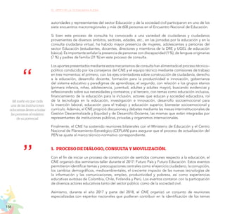 156
EL RETO DE LA CIUDADANÍA PLENA
Mi sueño es que cada
una de las instituciones
educativas lleven a todas
las personas al máximo
de su potencial.
autoridades y representantes del sector Educación y de la sociedad civil participaron en uno de los
siete encuentros macrorregionales y más de 600 personas en el Encuentro Nacional de Educación.
Si bien este proceso de consulta ha convocado a una variedad de ciudadanas y ciudadanos
provenientes de diversos ámbitos, sectores, edades, etc., en las jornadas por la educación y en la
consulta ciudadana virtual, ha habido mayor presencia de mujeres, adolescentes y personas del
sector Educación (estudiantes, docentes, directores y miembros de la DRE y UGEL de educación
básica). Es importante señalar la presencia de personas con discapacidad (1 %), de lenguas originarias
(7 %) y padres de familia (31 %) en este proceso de consulta.
Los aportes presentados mediante estos mecanismos de consulta han alimentado el proceso técnico–
político conducido por los consejeros del CNE y el equipo técnico mediante comisiones de trabajo
en tres momentos: el primero, con los ejes orientadores sobre construcción de ciudadanía, derecho
a la educación, desarrollo docente, formación para la productividad e innovación, gobernanza
del sistema educativo y paradigmas de aprendizaje; el segundo, con relación a los grupos etarios
(primera infancia, niñez, adolescencia, juventud, adultez y adultez mayor), buscando evidencias y
reflexionando sobre sus necesidades y contextos; y el tercero, con temas como educación inclusiva,
financiamiento de la educación para la inclusión, actores que educan y sociedad educadora, rol
de la tecnología en la educación, investigación e innovación, desarrollo socioemocional para
la inserción laboral, educación para el trabajo y educación superior, bienestar socioemocional y
currículo. Además, el CNE propició discusiones y debates mediante las mesas interinstitucionales de
Gestión Descentralizada y Equidad y de Desarrollo Docente, las mismas que están integradas por
representantes de instituciones públicas, privadas y organismos internacionales.
Finalmente, el CNE ha sostenido reuniones bilaterales con el Ministerio de Educación y el Centro
Nacional de Planeamiento Estratégico (CEPLAN) para asegurar que el proceso de actualización del
PEN se ajuste al marco técnico-normativo correspondiente.
1.	 PROCESO DE DIÁLOGO, CONSULTA Y MOVILIZACIÓN.
Con el fin de iniciar un proceso de construcción de sentidos comunes respecto a la educación, el
CNE organizó dos seminarios-taller durante el 2017: Futuro País y Futuro Educación. Estos eventos
permitieron identificar temas y preocupaciones centrales como el ejercicio ciudadano, la corrupción,
los cambios demográficos, medioambientales, el creciente impacto de las nuevas tecnologías de
la información y las comunicaciones, empleo, productividad y pobreza, así como experiencias
educativas exitosas de Colombia, Chile, Finlandia y Perú. Los eventos contaron con la participación
de diversos actores educativos tanto del sector público como de la sociedad civil.
Asimismo, durante el año 2017 y parte del 2018, el CNE organizó un conjunto de reuniones
especializadas con expertos nacionales que pudieran contribuir en la identificación de los temas
 