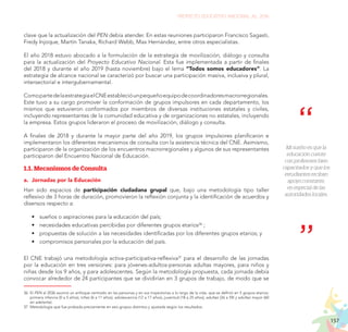 157
PROYECTO EDUCATIVO NACIONAL AL 2036
clave que la actualización del PEN debía atender. En estas reuniones participaron Francisco Sagasti,
Fredy Injoque, Martín Tanaka, Richard Webb, Max Hernández, entre otros especialistas.
El año 2018 estuvo abocado a la formulación de la estrategia de movilización, diálogo y consulta
para la actualización del Proyecto Educativo Nacional. Esta fue implementada a partir de finales
del 2018 y durante el año 2019 (hasta noviembre) bajo el lema “Todos somos educadores”. La
estrategia de alcance nacional se caracterizó por buscar una participación masiva, inclusiva y plural,
intersectorial e intergubernamental.
ComopartedelaestrategiaelCNEestablecióunpequeñoequipodecoordinadoresmacrorregionales.
Este tuvo a su cargo promover la conformación de grupos impulsores en cada departamento, los
mismos que estuvieron conformados por miembros de diversas instituciones estatales y civiles,
incluyendo representantes de la comunidad educativa y de organizaciones no estatales, incluyendo
la empresa. Estos grupos lideraron el proceso de movilización, diálogo y consulta.
A finales de 2018 y durante la mayor parte del año 2019, los grupos impulsores planificaron e
implementaron los diferentes mecanismos de consulta con la asistencia técnica del CNE. Asimismo,
participaron de la organización de los encuentros macrorregionales y algunos de sus representantes
participaron del Encuentro Nacional de Educación.
1.1. Mecanismos de Consulta
a.	 Jornadas por la Educación
Han sido espacios de participación ciudadana grupal que, bajo una metodología tipo taller
reflexivo de 3 horas de duración, promovieron la reflexión conjunta y la identificación de acuerdos y
disensos respecto a:
•	 sueños o aspiraciones para la educación del país;
•	 necesidades educativas percibidas por diferentes grupos etarios36
;
•	 propuestas de solución a las necesidades identificadas por los diferentes grupos etarios; y
•	 compromisos personales por la educación del país.
El CNE trabajó una metodología activa-participativa-reflexiva37
para el desarrollo de las jornadas
por la educación en tres versiones: para jóvenes-adultos-personas adultas mayores, para niños y
niñas desde los 9 años, y para adolescentes. Según la metodología propuesta, cada jornada debía
convocar alrededor de 24 participantes que se dividirían en 3 grupos de trabajo, de modo que se
36.	El PEN al 2036 asumió un enfoque centrado en las personas y en sus trayectorias a lo largo de la vida, que se definió en 5 grupos etarios:
primera infancia (0 a 5 años), niñez (6 a 11 años), adolescencia (12 a 17 años), juventud (18 a 25 años), adultez (26 a 59) y adultez mayor (60
en adelante). 			
37.	Metodología que fue probada previamente en seis grupos distintos y ajustada según los resultados.
Mi sueño es que la
educación cuente
con profesores bien
capacitados y que los
estudiantes reciban
apoyo constante,
en especial de las
autoridades locales.
 