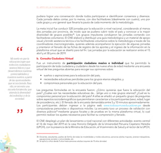 158
EL RETO DE LA CIUDADANÍA PLENA
Mi sueño es que la
educación logre que
todos los ciudadanos
seamos felices y que
desarrollemos nuestras
potencialidades y
nuestros sueños, a partir
de las oportunidades
que se nos brinde. Para
ello, se necesita una
escuela fortalecida, que
atienda la diversidad
del individuo y de la
sociedad.
pudiera lograr una conversación donde todos participaran e identificaran consensos y disensos.
Cada jornada debía contar, por lo menos, con dos facilitadores (idealmente con cuatro), uno por
cada grupo y uno general que llevaría la pauta de cada momento de la metodología.
La meta inicial fue conducir 520 jornadas por la educación a nivel nacional, considerando al menos
dos jornadas por provincia, de modo que se pudiera cubrir todo el país y convocar a la mayor
diversidad de grupos posibles38
. Los grupos impulsores condujeron las jornadas contando con
facilitadores voluntarios. El CNE elaboró y distribuyó una guía metodológica y un material de apoyo
visual y brindó asistencia técnica a los facilitadores voluntarios sobre la metodología a través de los
coordinadores macrorregionales, quienes además acompañaron la ejecución de algunas jornadas
y orientaron el llenado de las fichas de registro de los aportes y el ingreso de la información en la
plataforma virtual que se diseñó para tal fin. Las jornadas por la educación se realizaron entre el 15
abril y el 30 junio de 2019.
b.	 Consulta Ciudadana Virtual
Fue un instrumento de participación ciudadana masiva e individual que ha permitido la
participación de toda ciudadana y ciudadano desde los nueve años de edad mediante una encuesta
virtual de tres preguntas abiertas para recoger sus opiniones sobre:
•	 sueños o aspiraciones para la educación del país;
•	 necesidades educativas percibidas para los grupos etarios elegidos; y
•	 compromisos personales por la educación del país.
Las preguntas formuladas en la encuesta fueron: ¿Cómo quisieras que fuera la educación del
país? ¿Cuáles son las necesidades educativas de... (elige uno o más grupos etarios)? ¿Cuál es tu
compromiso personal por la educación del país? A ellas se añadió un pequeño grupo de preguntas
sobre aspectos sociodemográficos que permitieran caracterizar a los participantes (sexo, edad, lugar
de procedencia, etc.). El llenado de la encuesta demandaba entre 5 y 10 minutos aproximadamente.
Los participantes debían ingresar a la página web www.todossomoseducadores.pe desde
computadoras personales o dispositivos móviles. La encuesta tuvo un proceso de validación con
diversos púbicos39
mediante grupos focales y de pruebas en la misma plataforma virtual, lo cual
permitió realizar los ajustes necesarios para facilitar su comprensión y llenado.
El CNE desplegó un plan de lanzamiento a nivel nacional con diferentes actividades: evento central
el 16 de mayo del 2019 en la casa Honorio Delgado de la Universidad Peruana Cayetano Heredia
(UPCH), con la presencia de la Ministra de Educación, el Viceministro de Salud y el rector de la UPCH,
38.	Docentes, estudiantes, padres de familia de todas las modalidades y niveles educativos, personas adultas mayores, jóvenes trabajadores,
agrupaciones sociales o comunidades, etc.
39.	Se aplicó a niños desde 9 años hasta personas adultas mayores de 70 años de edad.
 