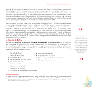 159
PROYECTO EDUCATIVO NACIONAL AL 2036
además de eventos en los departamentos de La Libertad, San Martín, Ica, Moquegua, Huancavelica,
Ucayali y Apurímac liderados por los coordinadores macrorregionales y los grupos impulsores —con
orientaciones referenciales pero implementación diversa en función de los recursos y equipos en
territorio—. La implementación de este mecanismo de consulta contó con el compromiso de los
aliados movilizados por los grupos impulsores de cada departamento y el apoyo del CNE mediante
una intensa estrategia comunicacional y de incidencia que se detallará más adelante. La encuesta
virtual estuvo vigente desde el 16 de mayo hasta el 30 de octubre de 2019.
La información generada a partir de las jornadas por la educación y de la consulta ciudadana
virtual fue procesada por un sistema de inteligencia artificial40
que permitió contar con información
consolidada y sintetizada de todas las participaciones. La información de estos mecanismos de
consulta —además de ser un insumo para la formulación del PEN al 2036— se consideró valiosa
para los gobiernos regionales, por lo que se decidió hacer entrega a las autoridades regionales y
a los grupos impulsores de los aportes de la ciudadanía durante la consulta. Para ello se desarrolló
un reporte parcial que se entregó en los encuentros macrorregionales con los resultados al 30 de
junio del 2019, y en marzo del 2020 se realizará la entrega de reportes finales del proceso con los
resultados al 30 de octubre 2019.
c.	 Espacios de Diálogo
Estos fueron espacios de discusión y debate con expertos y actores claves con el propósito
de profundizar el tratamiento de temas estratégicos a ser abordados en la actualización del
Proyecto Educativo Nacional. Los temas que fueron elegidos para ser abordados por medio de este
mecanismo a partir del sondeo realizado por los coordinadores macrorregionales y las discusiones y
reflexiones de los consejeros fueron:
•	 Escuela del futuro
•	 Retos de la docencia
•	 Educación técnica
•	 Financiamiento de la educación
•	 Educación inclusiva
•	 Gobernanza del sistema educativo
•	 Educación intercultural
•	 Educación de adultos
•	 Educación de personas adultas mayores
40.	IBM del Perú facilitó el acceso mediante voluntarios a su sistema de inteligencia artificial (Watson). Este leyó exhaustivamente todas las
participaciones y las analizó a partir de un entrenamiento específico desarrollado conjuntamente con el CNE. Esto ha permitido asegurar
que todas las opiniones sean tomadas en cuenta, prescindiendo de los posibles sesgos y limitaciones que derivarían de una lectura humana
de un conjunto tan voluminoso de información.
•	 Ciudades educadoras
•	 El género en la educación
•	 Educación y medios de comunicación
•	 Bienestar socioemocional
Mi sueño por la
educación es mayor
compromiso de los
docentes, también de
toda la población y de
las autoridades. Creo que
todos podemos sacar
adelante la educación
en beneficio de los
estudiantes.
 