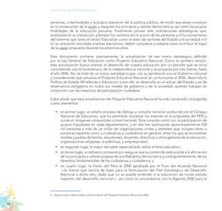 16
EL RETO DE LA CIUDADANÍA PLENA
personas, colectividades y la propia operación de la política pública, de modo que estas converjan
en la consecución de la visión y aseguren los principios y valores democráticos, así como las propias
finalidades de la educación peruana. Finalmente provee diez orientaciones estratégicas que,
analizadas en su interacción, plantean los cambios (en la acción de las personas y el funcionamiento
del sistema) que tanto el sector Educación como el resto de sectores del Estado y la sociedad civil
en su actuación vinculada a temas educativos, deben considerar y adoptar para contribuir al logro
de la visión propuesta durante los próximos años.
Este documento contiene, precisamente, la actualización de ese marco estratégico definido
por la Ley General de Educación como Proyecto Educativo Nacional. Como su primera versión,
esta actualización busca orientar el desarrollo de nuestra educación por un periodo que se inicia
coincidiendo con el bicentenario de la independencia nacional y se proyecta por tres lustros, hasta
el año 2036. Así, se trata de un marco estratégico que, con su aprobación por el Gobierno nacional
y considerando que actualiza el Proyecto Educativo Nacional en un horizonte al 2036, desarrolla la
Política de Estado XII referida a Educación y por ello se desarrolla en el actuar del Estado y es de
observancia obligatoria en todos sus niveles de gobierno y de la sociedad, quienes trabajan en
conjunción con las instancias de participación ciudadana.
Cabe añadir que esta actualización del Proyecto Educativo Nacional ha sido construida conjugando
cuatro elementos:
	
y en primer lugar, un amplio proceso de diálogo y consulta nacional conducido por el Consejo
Nacional de Educación, que ha permitido socializar los avances en la propuesta del PEN y
construir imágenes compartidas a nivel nacional. Esta consulta contó con la participación de
grupos impulsores en cada departamento, y en ella han participado aproximadamente 250
mil personas y más de un millar de organizaciones civiles y estatales que incluyen tanto a
personas expertas como a ciudadanas y ciudadanos en general, entre los que se encuentran
madres y padres de familia, estudiantes, docentes, directivos y otros gestores de la educación,
organizaciones religiosas, académicas, y empresariales2
;
	
y en segundo lugar, lo mejor del saber especializado sobre el tema educativo;
	
y en tercer lugar, un esfuerzo constante por asegurar que su contenido esté acorde a la afirmación
de los principios y valores propios de una República democrática y, consiguientemente, de los
derechos fundamentales de las ciudadanas y ciudadanos; y
	
y en cuarto lugar, la Visión del Perú al 2050 aprobada por el Foro del Acuerdo Nacional
—la misma que servirá de base para la formulación del Plan Estratégico de Desarrollo
Nacional a dicho año, dado que no se puede entender a la educación de modo aislado
respecto del desarrollo nacional—, así como la concordancia con la Agenda 2030 para el
2.	 Revisar anexo sobre proceso de formulación del Proyecto Educativo Nacional al 2036.
 