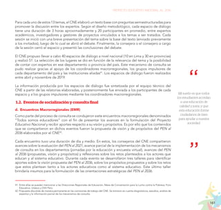 161
PROYECTO EDUCATIVO NACIONAL AL 2036
Mi sueño es que todos
los estudiantes accedan
a una educación de
calidad y justa, y que
esta educación forme
ciudadanos de bien
para ayudar a nuestra
sociedad.
Para cada uno de estos 13 temas, el CNE elaboró un texto base con preguntas semiestructuradas para
promover la discusión entre los expertos. Según el diseño metodológico, cada espacio de diálogo
tiene una duración de 3 horas aproximadamente y 20 participantes en promedio, entre expertos
académicos, investigadores y gestores de proyectos vinculados a los temas a ser tratados. Cada
sesión se inició con una breve presentación del tema sobre la base del texto (enviado previamente
a los invitados), luego de lo cual se abrió el debate. Finalmente, la consejera o el consejero a cargo
de la sesión cerró el espacio y presentó las conclusiones del debate.
El CNE propuso llevar a cabo 40 espacios de diálogo a nivel nacional (10 en Lima y 30 en provincias)
y realizó 51. La selección de los lugares se dio en función de la relevancia del tema y la posibilidad
de contar con expertos en ese departamento o provincia del país. Este mecanismo de consulta se
pudo realizar gracias al apoyo de los coordinadores macrorregionales, los grupos impulsores de
cada departamento del país y las instituciones aliadas41
. Los espacios de diálogo fueron realizados
entre abril y noviembre de 2019.
La información producida por los espacios de diálogo fue sintetizada por el equipo técnico del
CNE a partir de las relatorías elaboradas, y posteriormente fue enviada a los participantes de cada
espacio y a los grupos impulsores mediante los coordinadores macrorregionales.
1.2. Eventos de socialización y consulta final
d.	 Encuentros Macrorregionales (EMR)
Como parte del proceso de consulta se condujeron siete encuentros macrorregionales denominados
“Todos somos educadores” con el fin de presentar los avances en la formulación del Proyecto
Educativo Nacional y recibir aportes respecto a su visión y propósitos. Es por ello que los contenidos
que se compartieron en dichos eventos fueron la propuesta de visión y de propósitos del PEN al
2036 elaborados por el CNE42
.
Cada encuentro tuvo una duración de día y medio. En estos, los consejeros del CNE compartieron
avances sobre la evaluación del PEN al 2021, avance parcial de la implementación de los mecanismos
de consulta en los departamentos (jornadas por la educación y encuesta virtual), avances del PEN
al 2036 (propuestas, visión y propósitos) y reflexiones sobre los retos planteados a los actores que
educan y al sistema educativo. Durante cada evento se desarrollaron tres talleres para identificar
aportes sobre la visión propuesta del PEN al 2036, sobre los propósitos propuestos y sobre los retos
que estos plantean tanto a los actores educativos como al sistema educativo. Este último taller
brindaría insumos para la formulación de las orientaciones estratégicas del PEN al 2036.
41.	Entre ellas se pueden mencionar a las Direcciones Regionales de Educación, Mesa de Concertación para la Lucha contra la Pobreza, Foro
Educativo, Unesco y DVV Perú.
42. Propuesta discutida de manera permanente en las comisiones de trabajo del CNE. Se tomaron en cuenta diagnósticos, estudios, análisis de
expertos y la información parcial de los mecanismos de consulta.
 