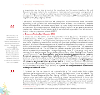 162
EL RETO DE LA CIUDADANÍA PLENA
Mi sueño es que la
tarea educativa se
concentre en formar
buenos ciudadanos, que
sean profesionalmente
capaces y que participen
en consolidar la
democracia. Ello debe
ir de la mano con la
descentralización de
la educación, a fin de
atender la diversidad
y desterrar taras que
obstaculicen el desarrollo,
como la corrupción.
La organización de los siete encuentros fue coordinada con los grupos impulsores de cada
departamento sede mediante los coordinadores macrorregionales, quienes se encargaron de la
selección de los participantes, la convocatoria y aspectos logísticos. Para su realización, se contó con
la cooperación de diversos aliados: Unicef a través de Foro Educativo, DVV Internacional, Derrama
Magisterial, IBM, Fe y Alegría, y UNFPA.
Cada evento macrorregional contó con 300 participantes aproximadamente, entre autoridades
regionales y locales (gobernadores, directores y especialistas de la DRE, UGEL), directivos y docentes
de educación básica de las distintas modalidades, así como de educación superior, además de
representantes de otros sectores como Salud, Desarrollo e Inclusión Social, etc. y de organizaciones
estudiantiles, padres de familia, gremios y de la sociedad civil organizada. Estos encuentros se
llevaron a cabo entre agosto y octubre del 2019.
e.	 Encuentro Nacional de Educación (ENE)
El proceso de consulta culminó en el “Encuentro Nacional de Educación: educándonos como
ciudadanos de hoy y del futuro”, que se llevó a cabo el 19 y 20 de noviembre del 2019 en Lima. Tuvo
como objetivo presentar la versión preliminar de la propuesta del Proyecto Educativo Nacional al
2036 (visión, propósitos y orientaciones estratégicas)43
y recoger aportes para su formulación final
respecto a las orientaciones estratégicas. Fue un evento de día y medio inaugurado por la Ministra
de Educación y clausurado por el Presidente de la República. Los consejeros del CNE presentaron
la propuesta preliminar del PEN al 2036 en dos conferencias y seis espacios de miniconferencias;
además se desarrollaron tres paneles y una conferencia de cierre. El primer panel contó con la
participación de Max Hernández, Carmen McEvoy, Alberto Gago, Liliana Galván y Miguel Cruzado,
y abordó la pregunta “¿qué debemos hacer para formar ciudadanos que contribuyan y vivan en
democracia y gocen de bienestar tanto material como emocional?”. El segundo panel convocó
la reflexión intersectorial desde el territorio. Para ello contó con la participación de los gobernadores
regionales de Huancavelica, Cajamarca y la Libertad, quienes abordaron la pregunta “¿qué desafíos
nos plantea el Proyecto Educativo Nacional al 2036?”. El último panel convocó a representantes
de la comunidad educativa (Margareth Velazco, Melissa Mendieta y Felipe Portocarrero) y la sociedad
civil (Ricardo Márquez y Hugo Coya) respecto de “¿a qué nos comprometen las orientaciones
estratégicas del PEN al 2036?”.
El Encuentro Nacional de Educación fue organizado por el CNE con el apoyo de los grupos
impulsores de las macrorregiones, así como el aporte de aliados como Unicef a través de Foro
Educativo, Derrama Magisterial, IBM, Fe y Alegría, y UNFPA. Este evento convocó a más de 600
personas, entre autoridades nacionales, regionales y locales, representantes de la comunidad
educativa de las diversas modalidades de educación básica y superior, así como a representantes
de otros sectores, de la sociedad civil, empresarial, gremios, entre otros representantes de todos los
departamentos del país. El evento se transmitió vía streaming y se difundió en diversos medios que
detallamos en el acápite sobre la estrategia comunicacional y de incidencia.
43.	Propuesta que ya integró los aportes de todo el proceso de diálogo, consulta y movilización desplegado hasta el momento.
 
