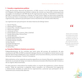 163
PROYECTO EDUCATIVO NACIONAL AL 2036
f.	 Consulta a organizaciones políticas
Luego del Encuentro Nacional de Educación, el CNE convocó a las 24 organizaciones inscritas
en el Registro de Organizaciones Políticas a efectos de conocer sus reacciones y preocupaciones
vinculadas a la actualización del PEN. De las 24 organizaciones inscritas, 15 atendieron la invitación
del CNE, lo que permitió sostener un diálogo en el que hicieron llegar sus reacciones y preguntas,
las mismas que fueron incorporadas al conjunto de sugerencias y observaciones producidas por las
organizaciones y personas que participaron de los mecanismos de consulta antes descritos.
Las organizaciones que participaron de estas instancias de diálogo fueron:
1.	 Acción Popular
2.	 Alianza para el Progreso
3.	 Avanza País – Partido Integración Social
4.	 Democracia Directa
5.	 Juntos por el Perú
6.	 Frente Amplio por la Justicia, Vida y Libertad
7.	 Partido Democrático Somos Perú
8.	 Partido Morado
9.	 Partido Nacionalista Peruano
10.	Partido Político Contigo
11.	Partido Popular Cristiano
12.	Perú Nación
13.	Solidaridad Nacional
14.	Todos por el Perú
15.	Vamos Perú
g.	 Consulta al Gobierno Central y sus sectores
Independientemente de las consultas que harán parte del proceso de aprobación de esta
actualización del PEN, el CNE ha sostenido diálogos directos con el gobierno central, tanto en tres
sesiones del Consejo de Ministros como mediante comunicaciones directas y reuniones de trabajo
de las que han participado 17 de los 19 ministerios.
Adicionalmente, se han sostenido encuentros específicos con el sector Educación, especialmente a
través de una jornada de trabajo con todos los directores (incluida la Alta Dirección) del ministerio y
de sus órganos desconcentrados.
En estas sesiones e intercambios fue posible recibir un conjunto de sugerencias y aclarar diversos
puntos. Todas las reacciones y preguntas fueron revisadas y se incorporaron las sugerencias
y observaciones recibidas por parte de las organizaciones y personas que participaron de los
mecanismos de consulta antes descritos.
Dentro de las Jornadas
por la Educación pude
compartir el sueño de
los jóvenes, de soñar un
país que les dé todas
las condiciones para su
desarrollo como personas
y profesionales en sus
regiones.
 