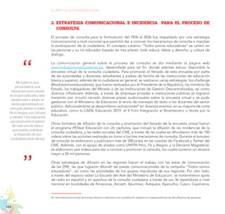 164
EL RETO DE LA CIUDADANÍA PLENA
Mi sueño es que
promovamos una
educación intercultural
en la que cada niño, niña,
adolescente y adulto se
sienta representado en
este país diverso a través
de su lengua, sus culturas
y saberes. Una educación
que promueva el talento
de cada uno de ellos y
que pueda contribuir
al desarrollo de una
ciudadanía intercultural.
2.	 ESTRATEGIA COMUNICACIONAL E INCIDENCIA PARA EL PROCESO DE
CONSULTA
El proceso de consulta para la formulación del PEN al 2036 fue respaldado por una estrategia
comunicacional a nivel nacional que permitió dar a conocer los mecanismos de consulta e impulsar
la participación de la ciudadanía. El concepto creativo “Todos somos educadores” se centró en
las personas y su rol educador basado en tres pilares: todo educa, deber y derecho, y cultura de
diálogo.
La comunicación general sobre el proceso de consulta se dio mediante la página web
www.todossomoseducadores.pe, desarrollada para tal fin, donde además estuvo disponible la
encuesta virtual de la consulta ciudadana. Para promover el llenado de esta encuesta por parte
de las autoridades y docentes, estudiantes y padres de familia de las instituciones de educación
básica y superior, además de la ciudadanía en general, se realizaron varias estrategias: los challenge
(#todossomoseducadores), que fueron realizados por el Presidente de la República, los ministros de
Estado, los trabajadores del Minedu y de las Instituciones de Gestión Descentralizadas, así como
diversos influencers. Además, a través de empresas privadas e instituciones públicas se lograron
transmitir por circuito cerrado diversas piezas audiovisuales sobre la encuesta virtual y se pudo
gestionar con el Ministerio de Educación el envío de mensajes de texto a los docentes del sector
público. Adicionalmente se desarrollaron activaciones44
en diversos eventos, en su mayoría de corte
educativo, como la CADE Educación 2019, el II Foro Integración al Bicentenario o Voces por la
Educación.
Otros formatos de difusión de la consulta y promoción del llenado de la encuesta virtual fueron
el programa PENsar Educación con 26 capítulos, que incluyó la difusión de las incidencias de la
consulta ciudadana, y las redes sociales del CNE, a través de las cuales se difundieron más de 100
videos sobre las acciones realizadas en torno a los tres mecanismos de consulta. Durante el proceso
de consulta se elaboraron y publicaron más de 500 posts en las cuentas de Facebook y Twitter del
CNE. Además, con el apoyo de aliados como UNFPA Perú, Fe y Alegría, y la Derrama Magisterial,
se elaboraron seis videos para dar a conocer y promover la consulta, los cuales tuvieron un alcance
mayor a 50 mil personas.
Otras estrategias de difusión en las regiones fueron el trabajo con las áreas de comunicación
de las DRE, las que lograron difundir las piezas comunicacionales de la campaña “Todos somos
educadores”, así como las actividades de los grupos impulsores de sus regiones. Por otro lado,
a través del espacio radial La Escuela del Aire del Ministerio de Educación, se transmitieron spots
de radio en español y en quechua de la consulta ciudadana a través de sus 36 repetidoras a nivel
nacional en localidades de Amazonas, Áncash, Apurímac, Arequipa, Ayacucho, Cusco, Cajamarca,
44.	Actividad promocional de manera directa e interactiva con la población objetivo en lugares públicos de alta afluencia de personas.
 