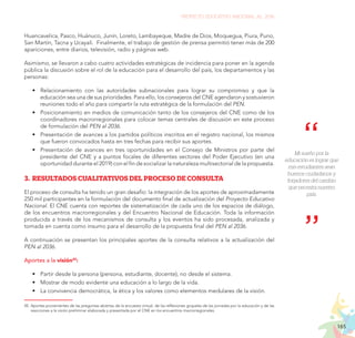 165
PROYECTO EDUCATIVO NACIONAL AL 2036
Huancavelica, Pasco, Huánuco, Junín, Loreto, Lambayeque, Madre de Dios, Moquegua, Piura, Puno,
San Martín, Tacna y Ucayali. Finalmente, el trabajo de gestión de prensa permitió tener más de 200
apariciones, entre diarios, televisión, radio y páginas web.
Asimismo, se llevaron a cabo cuatro actividades estratégicas de incidencia para poner en la agenda
pública la discusión sobre el rol de la educación para el desarrollo del país, los departamentos y las
personas:
•	 Relacionamiento con las autoridades subnacionales para lograr su compromiso y que la
educación sea una de sus prioridades. Para ello, los consejeros del CNE agendaron y sostuvieron
reuniones todo el año para compartir la ruta estratégica de la formulación del PEN.
•	 Posicionamiento en medios de comunicación tanto de los consejeros del CNE como de los
coordinadores macrorregionales para colocar temas centrales de discusión en este proceso
de formulación del PEN al 2036.
•	 Presentación de avances a los partidos políticos inscritos en el registro nacional, los mismos
que fueron convocados hasta en tres fechas para recibir sus aportes.
•	 Presentación de avances en tres oportunidades en el Consejo de Ministros por parte del
presidente del CNE y a puntos focales de diferentes sectores del Poder Ejecutivo (en una
oportunidad durante el 2019) con el fin de socializar la naturaleza multisectorial de la propuesta.
3.	RESULTADOS CUALITATIVOS DEL PROCESO DE CONSULTA
El proceso de consulta ha tenido un gran desafío: la integración de los aportes de aproximadamente
250 mil participantes en la formulación del documento final de actualización del Proyecto Educativo
Nacional. El CNE cuenta con reportes de sistematización de cada uno de los espacios de diálogo,
de los encuentros macrorregionales y del Encuentro Nacional de Educación. Toda la información
producida a través de los mecanismos de consulta y los eventos ha sido procesada, analizada y
tomada en cuenta como insumo para el desarrollo de la propuesta final del PEN al 2036.
A continuación se presentan los principales aportes de la consulta relativos a la actualización del
PEN al 2036.
Aportes a la visión45
:
•	 Partir desde la persona (persona, estudiante, docente), no desde el sistema.
•	 Mostrar de modo evidente una educación a lo largo de la vida.
•	 La convivencia democrática, la ética y los valores como elementos medulares de la visión.
45.	Aportes provenientes de las preguntas abiertas de la encuesta virtual, de las reflexiones grupales de las jornadas por la educación y de las
reacciones a la visión preliminar elaborada y presentada por el CNE en los encuentros macrorregionales.
Mi sueño por la
educación es lograr que
mis estudiantes sean
buenos ciudadanos y
forjadores del cambio
que necesita nuestro
país.
 