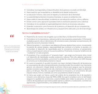 166
EL RETO DE LA CIUDADANÍA PLENA
Sueño con una educación
que refuerce la identidad
cultural, pues no se ama
lo que no se conoce.
•	 Considerar la prosperidad y el desarrollo pleno de la persona vinculado a la felicidad.
•	 Hacer explícito que la equidad es un deseable social desde la educación.
•	 La educación inclusiva, vista como el respeto y la valoración de la diversidad.
•	 La sostenibilidad ambiental vinculada al bienestar, la salud y la calidad de vida.
•	 Hacer visible la interculturalidad, incidiendo en una educación analítica, crítica y reflexiva.
•	 El bien común como aspiración (considerar tanto la realización personal como colectiva).
•	 Considerar el rol y también la responsabilidad de la familia en el proceso educativo.
•	 Entender la educación como formación de la persona y el desarrollo de sus competencias.
•	 Aprendizajes de calidad, con infraestructura y equipamiento adecuado y uso de la tecnología.
Aportes a los propósitos planteados46
:
•	 Presentarlos de manera más amigable; que se describan y fundamenten brevemente.
•	 Coincidieron en la importancia y relevancia de los tres propósitos presentados: (1) formación
ciudadana para la vida en democracia, (2) convivencia sana y bienestar socioemocional y (3)
desarrollo nacional y bienestar material.
•	 Sobre el propósito 1, coincidieron que debería enfocarse desde el bien común, incorporando
la práctica de valores (respeto, responsabilidad) que involucre a la familia, la escuela y la
comunidad, el desarrollo de capacidades para la convivencia armónica, el pensamiento
crítico y la participación activa en los asuntos públicos. Finalmente, incorporar la definición de
“ciudadanía” en este propósito.
•	 El propósito 2 fue considerado el “propósito base”, que exige una formación ética, moral
y el desarrollo de habilidades sociales, potencial y talentos. Para ello deberían generarse
espacios y entornos saludables, y promover la calidad de vida y/o el buen vivir (Allin Kawsay)
en armonía con la diversidad y el entorno natural.
•	 En cuanto al propósito 3, se pidió vincularlo con mayor claridad al desarrollo de las personas
en sus proyectos de vida, el emprendimiento y la productividad. Se consideró muy importante
generar una educación integral desde la primera infancia para asegurar que las personas
puedan concretar sus proyectos de vida, insertarse en el mundo laboral y lograr su desarrollo
pleno y el del país. Para ello, se sugirió fomentar la innovación y el conocimiento del país
(riqueza natural, historia, realidad), así como sus problemas desde la escuela.
•	 Un tema que surgió con fuerza a partir del análisis de los propósitos fue el de equidad e
inclusión como elementos claves del PEN al 2036. Se sugirió considerar como rol del Estado
asegurar la igualdad de condiciones y oportunidades para todos los peruanos, así como
criterios de equidad para que todos puedan ejercer su derecho a la educación, concretar sus
aspiraciones y lograr bienestar y una calidad de vida digna.
46.	Aportes provenientes de los encuentros macrorregionales luego de la revisión y análisis de los propósitos elaborados y presentados por el CNE.
 