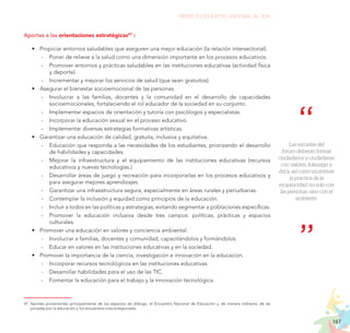 167
PROYECTO EDUCATIVO NACIONAL AL 2036
47.	Aportes provenientes principalmente de los espacios de diálogo, el Encuentro Nacional de Educación y, de manera indirecta, de las
jornadas por la educación y los encuentros macrorregionales.
Aportes a las orientaciones estratégicas47
:
•	 Propiciar entornos saludables que aseguren una mejor educación (la relación intersectorial).
	
- Poner de relieve a la salud como una dimensión importante en los procesos educativos.
	
- Promover entornos y prácticas saludables en las instituciones educativas (actividad física
y deporte).
	
- Incrementar y mejorar los servicios de salud (que sean gratuitos).
•	 Asegurar el bienestar socioemocional de las personas.
	
- Involucrar a las familias, docentes y la comunidad en el desarrollo de capacidades
socioemocionales, fortaleciendo el rol educador de la sociedad en su conjunto.
	
- Implementar espacios de orientación y tutoría con psicólogos y especialistas.
	
- Incorporar la educación sexual en el proceso educativo.
	
- Implementar diversas estrategias formativas artísticas.
•	 Garantizar una educación de calidad, gratuita, inclusiva y equitativa.
	
- Educación que responda a las necesidades de los estudiantes, priorizando el desarrollo
de habilidades y capacidades.
	
- Mejorar la infraestructura y el equipamiento de las instituciones educativas (recursos
educativos y nuevas tecnologías.)
	
- Desarrollar áreas de juego y recreación para incorporarlas en los procesos educativos y
para asegurar mejores aprendizajes.
	
- Garantizar una infraestructura segura, especialmente en áreas rurales y periurbanas.
	
- Contemplar la inclusión y equidad como principios de la educación.
	
- Incluir a todos en las políticas y estrategias, evitando segmentar a poblaciones específicas.
	
- Promover la educación inclusiva desde tres campos: políticas, prácticas y espacios
culturales.
•	 Promover una educación en valores y conciencia ambiental.
	
- Involucrar a familias, docentes y comunidad, capacitándolos y formándolos.
	
- Educar en valores en las instituciones educativas y en la sociedad.
•	 Promover la importancia de la ciencia, investigación e innovación en la educación.
	
- Incorporar recursos tecnológicos en las instituciones educativas.
	
- Desarrollar habilidades para el uso de las TIC.
	
- Fomentar la educación para el trabajo y la innovación tecnológica.
Las escuelas del
futuro deberán formar
ciudadanos y ciudadanas
con valores, liderazgo y
ética, así como incentivar
la práctica de la
reciprocidad, no solo con
las personas, sino con el
ambiente.
 