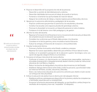 168
EL RETO DE LA CIUDADANÍA PLENA
Mi sueño por la educación
es que los niños y
jóvenes puedan estudiar
sin ningún tipo de
discriminación.
•	 Propiciar el desarrollar de los proyectos de vida de las personas.
	
- Desarrollar su sentido de identidad personal y colectiva.
	
- Desarrollar habilidades técnicas para el trabajo de acuerdo al territorio.
	
- Fomentar e incrementar las oportunidades de inserción laboral.
	
- Asegurar las condiciones de trabajo y mejores ingresos para profesionales y técnicos.
•	 Apostar por la autonomía administrativa y pedagógica de las escuelas.
	
- Propiciar condiciones que permitan la autonomía a los estudiantes y docentes.
	
- Constituir las escuelas como espacios plurales de aprendizaje colectivo.
	
- Promover la diversidad, la innovación y el desarrollo personal en todo el sistema.
	
- Fortalecer el rol del director como líder pedagógico y de gestión.
•	 Afrontar los retos del docente.
	
- Repensar la Formación Inicial Docente en torno a la autonomía de la escuela y el desarrollo
de competencias para la educación que queremos.
	
- Considerar las condiciones que el Estado debe proveer a los docentes.
	
- Considerar el rol de los gremios y otros vinculados al sector Educación.
	
- Evaluar las ventajas y limitaciones de incorporar a otros profesionales.
•	 Impulsar la educación técnica.
	
- Promover y facilitar el encuentro entre Estado, academia y empresa.
	
- Repensar las nuevas capacidades a desarrollar para enfrentar el futuro laboral incierto.
	
- Cambiar en la sociedad la percepción de la educación superior tecnológica como una
opción de segunda categoría frente a la universitaria.
•	 Incorporar el enfoque intercultural de manera efectiva.
	
- Confrontar el racismo y la discriminación con intervenciones responsables, oportunas y
articuladas (intersectorial e intergubernamental) desde la familia y todas las instituciones
educativas de nivel Básico y Superior.
	
- Reducir las brechas de desigualdad y las prácticas discriminatorias (rol del Estado).
	
- Establecer diálogos democráticos entre todas y todos los peruanos, que atraviesen todas
las instancias familiares, sociales, educativas y laborales.
	
- Dotar a las instituciones educativas de autonomía suficiente para diseñar el plan escolar
con enfoque de interculturalidad.
•	 Enfocar la educación de adultos hacia la disminución de trabajado informal.
	
- Establecer políticas y estrategias para desarrollar en los jóvenes y adultos las competencias
y habilidades requeridas para su empleabilidad.
	
- Incorporar la formación permanente del trabajador, ya que beneficia a ambos (mejora los
resultados de la empresa y hace más “empleable” al trabajador).
 