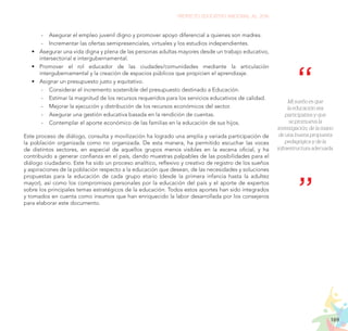 169
PROYECTO EDUCATIVO NACIONAL AL 2036
	
- Asegurar el empleo juvenil digno y promover apoyo diferencial a quienes son madres.
	
- Incrementar las ofertas semipresenciales, virtuales y los estudios independientes.
•	 Asegurar una vida digna y plena de las personas adultas mayores desde un trabajo educativo,
intersectorial e intergubernamental.
•	 Promover el rol educador de las ciudades/comunidades mediante la articulación
intergubernamental y la creación de espacios públicos que propicien el aprendizaje.
•	 Asignar un presupuesto justo y equitativo.
	
- Considerar el incremento sostenible del presupuesto destinado a Educación.
	
- Estimar la magnitud de los recursos requeridos para los servicios educativos de calidad.
	
- Mejorar la ejecución y distribución de los recursos económicos del sector.
	
- Asegurar una gestión educativa basada en la rendición de cuentas.
	
- Contemplar el aporte económico de las familias en la educación de sus hijos.
Este proceso de diálogo, consulta y movilización ha logrado una amplia y variada participación de
la población organizada como no organizada. De esta manera, ha permitido escuchar las voces
de distintos sectores, en especial de aquellos grupos menos visibles en la escena oficial, y ha
contribuido a generar confianza en el país, dando muestras palpables de las posibilidades para el
diálogo ciudadano. Este ha sido un proceso analítico, reflexivo y creativo de registro de los sueños
y aspiraciones de la población respecto a la educación que desean, de las necesidades y soluciones
propuestas para la educación de cada grupo etario (desde la primera infancia hasta la adultez
mayor), así como los compromisos personales por la educación del país y el aporte de expertos
sobre los principales temas estratégicos de la educación. Todos estos aportes han sido integrados
y tomados en cuenta como insumos que han enriquecido la labor desarrollada por los consejeros
para elaborar este documento.
Mi sueño es que
la educación sea
participativa y que
se promueva la
investigación, de la mano
de una buena propuesta
pedagógica y de la
infraestructura adecuada.
 