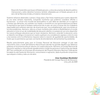 17
PROYECTO EDUCATIVO NACIONAL AL 2036
Desarrollo Sostenible suscrita por el Estado peruano, y otros documentos de derecho público
internacional y sobre derechos humanos también adoptados por el Estado peruano en el
seno de las Naciones Unidas y el sistema interamericano.
Sostener esfuerzos destinados a pensar a largo plazo y fijar líneas maestras para nuestro desarrollo
es una tarea siempre importante, incluyendo momentos que podemos considerar difíciles o
borrascosos. La actual crisis mundial de salud pública no solo debe ser atendida con la urgencia
y firmeza que demanda, sino también nos impele a convertirla en una oportunidad para ponderar
la importancia que tiene la fortaleza institucional de un país, así como el actuar de una ciudadanía
responsable para enfrentar este tipo de situaciones que, muy probablemente, sean recurrentes en
los años posteriores. Asimismo, este es un buen momento para valorar la flexibilidad en el mundo
educativo e incluir el uso de modalidades de educación abierta o no presencial, así como desarrollar
los nuevos enfoques educativos que se hacen necesarios. Asimismo, entender la educación como
un derecho nos obliga a incorporar en nuestro quehacer una consideración expresa a cómo la crisis
y las maneras como la enfrentamos impactan sobre la creación de igualdad de oportunidades, de
modo que no permitamos que sean una fuente de ahondamiento de las brechas hoy existentes.
Resulta particularmente grato para el Consejo Nacional de Educación entregar al país este
instrumento clave a través del Gobierno Nacional para abordar los grandes desafíos que debemos
enfrentar en los próximos años en relación con nuestra educación. Asimismo, el Consejo Nacional de
Educación expresa su más profundo agradecimiento a todas las personas e instituciones que desde
2017 han contribuido con el proceso de actualización del Proyecto Educativo Nacional. Cada aporte
brindado ha sido fuente de información, conocimiento e inspiración, dado el profundo compromiso
que subyace a todos y cada uno de estos.
César Guadalupe Mendizábal
Presidente del Consejo Nacional de Educación
Lima, julio de 2020
 