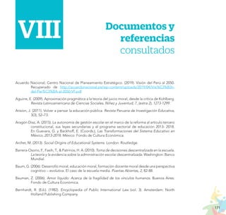 171
PROYECTO EDUCATIVO NACIONAL AL 2036
	VII.	 Documentos y
referencias
consultados
VIII
Acuerdo Nacional; Centro Nacional de Planeamiento Estratégico. (2019). Visión del Perú al 2050.
Recuperado de http://acuerdonacional.pe/wp-content/uploads/2019/04/Visi%C3%B3n-
del-Per%C3%BA-al-2050-VF.pdf
Aguirre, E. (2009). Aproximación pragmática a la teoría del juicio moral, desde la crítica de Kohlberg.
Revista Latinoamericana de Ciencias Sociales, Niñez y Juventud, 7, (extra 2), 1273-1299.
Ansion, J. (2011). Volver a pensar la educación pública. Revista Peruana de Investigación Educativa,
3(3), 52–73.
Aragón Díaz, A. (2015). La autonomía de gestión escolar en el marco de la reforma al artículo tercero
constitucional, sus leyes secundarias y el programa sectorial de educación 2013- 2018.
En Guevara, G. y Backhoff, E. (Coords.), Las Transformaciones del Sistema Educativo en
México, 2013-2018. México: Fondo de Cultura Económica.
Archer, M. (2013). Social Origins of Educational Systems. London: Routledge.
Barrera-Osorio, F., Fasih, T., & Patrinos, H. A. (2010). Toma de decisiones descentralizada en la escuela.
La teoría y la evidencia sobre la administración escolar descentralizada. Washington: Banco
Mundial.
Baum, G. (2006). Desarrollo moral, educación moral, formación docente moral desde una perspectiva
cognitivo – evolutiva. El caso de la escuela media. Puertas Abiertas, 2, 82-88.
Bauman, Z. (2006). Amor líquido: Acerca de la fragilidad de los vínculos humanos. Buenos Aires:
Fondo de Cultura Económica.
Bernhardt, R. (Ed.). (1982). Encyclopedia of Public International Law (vol. 3). Amsterdam: North
Holland Publishing Company.
 