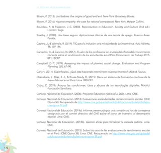 172
EL RETO DE LA CIUDADANÍA PLENA
Bloom, P. (2013). Just babies: the origins of good and evil. New York: Broadway Books.
Bloom, P. (2016). Against empathy: the case for rational compassion. New York: Harper Collins.
Bourdieu, P., & Passeron, J.-C. (2000). Reproduction in Education, Society and Culture (2nd ed.).
London: Sage.
Bowlby, J. (1989). Una base segura. Aplicaciones clínicas de una teoría de apego. Buenos Aires:
Paidós.
Cabero, J., & Valencia, R. (2019). TIC para la inclusión: una mirada desde Latinoamérica. Aula Abierta,
48, 139-146.
Camacho, D., & Cancino, N. (2017). El valor de los profesores: un análisis del efecto del conocimiento
docente sobre el rendimiento de los estudiantes en el Perú (Documento de Trabajo 2017-
011). BCRP.
Campbell, D. T. (1979). Assessing the impact of planned social change. Evaluation and Program
Planning, 2(1), 67–90.
Carr, N. (2011). Superficiales. ¿Qué está haciendo Internet con nuestras mentes? Madrid: Taurus.
Chacaltana, J., Díaz, J. J., & Rosas-Shady, D. (2015). Hacia un sistema de formación continua de la
fuerza laboral en el Perú. Lima: BID-OIT.
Cobo, C. (2019). Acepto las condiciones. Usos y abusos de las tecnologías digitales, Madrid:
Fundación Santillana.
Consejo Nacional de Educación. (2006). Proyecto Educativo Nacional al 2021. Lima: CNE.
Consejo Nacional de Educación. (2013). Evaluaciones estandarizadas del rendimiento escolar. (CNE
Opina 36). Recuperado de http://www.cne.gob.pe/uploads/publicaciones/boletin/boletin-
cne-opina-36.pdf
Consejo Nacional de Educación. (2014a). Informe presentado por una comisión ad hoc de consejeros
designada por el comité directivo del CNE sobre el bono de incentivo al desempeño
escolar. Lima: CNE.
Consejo Nacional de Educación. (2014b). Gestión eficaz para fortalecer la escuela pública. Lima:
CNE.
Consejo Nacional de Educación. (2015). Sobre los usos de las evaluaciones de rendimiento escolar
en el Perú. (CNE Opina 38). Lima: CNE. Recuperado de http://www.cne.gob.pe/uploads/
publicaciones/boletin/boletin-cne-opina-38.pdf
 