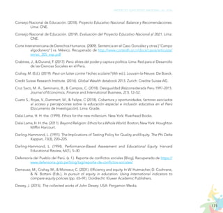 173
PROYECTO EDUCATIVO NACIONAL AL 2036
Consejo Nacional de Educación. (2018). Proyecto Educativo Nacional. Balance y Recomendaciones.
Lima: CNE.
Consejo Nacional de Educación. (2019). Evaluación del Proyecto Educativo Nacional al 2021. Lima:
CNE.
Corte Interamericana de Derechos Humanos. (2009). Sentencia en el Caso González y otras [“Campo
algodonero”] vs. México. Recuperado de http://www.corteidh.or.cr/docs/casos/articulos/
seriec_205_esp.pdf
Crabtree, J., & Durand, F. (2017). Perú: élites del poder y captura política. Lima: Red para el Desarrollo
de las Ciencias Sociales en el Perú.
Crahay, M. (Ed.). (2019). Peut-on lutter contre l’échec scolaire? (4th ed.). Louvain-la-Neuve: De Boeck.
Credit Suisse Research Institute. (2016). Global Wealth databook 2015. Zurich: Credite Suisse AG.
Cruz Saco, M. A., Seminario, B., & Campos, C. (2018). Desigualdad (Re)considerada Peru 1997-2015.
Journal of Economics, Finance and International Business, 2(1), 12–52.
Cueto S., Rojas, V., Dammert, M., & Felipe, C (2018). Cobertura y oportunidades, factores asociados
al acceso y percepciones sobre la educación especial e inclusión educativa en el Perú
(Documento de Investigación). Lima: Grade.
Dalai Lama, H. H. the. (1999). Ethics for the new millenium. New York: Riverhead Books.
Dalai Lama, H. H. the. (2011). Beyond Religion: Ethics for a Whole World. Boston; New York: Houghton
Mifflin Harcourt.
Darling-Hammond, L. (1991). The Implications of Testing Policy for Quality and Equity. The Phi Delta
Kappan, 73(3), 220–225.
Darling-Hammond, L. (1994). Performance-Based Assessment and Educational Equity. Harvard
Educational Review, 64(1), 5–30
Defensoría del Pueblo del Perú. (s. f.). Reporte de conflictos sociales [Blog]. Recuperado de https://
www.defensoria.gob.pe/blog/tag/reporte-de-conflictos-sociales/
Demeuse, M., Crahay, M., & Monseur, C. (2001). Efficiency and equity. In W. Hutmacher, D. Cochrane,
& N. Bottani (Eds.), In pursuit of equity in education. Using international indicators to
compare equity policies (pp. 65–91). Dordrecht: Kluwer Academic Publishers.
Dewey, J. (2015). The collected works of John Dewey. USA: Pergamon Media.
 