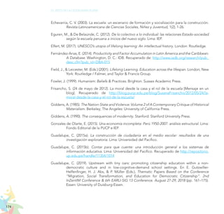 174
EL RETO DE LA CIUDADANÍA PLENA
Echevarría, C. V. (2003). La escuela: un escenario de formación y socialización para la construcción.
Revista Latinoamericana de Ciencias Sociales, Niñez y Juventud, 1(2), 1-26.
Eguren, M., & De Belaúnde, C. (2012). De lo colectivo a lo individual: las relaciones Estado-sociedad
según la escuela peruana a inicios del nuevo siglo. Lima: IEP.
Elfert, M. (2017). UNESCO’s utopia of lifelong learning: An intellectual history. London: Routledge.
Fernández-Arias, E. (2014). Productivity and Factor Accumulation in Latin America and the Caribbean:
A Database. Washington, D. C.: IDB. Recuperado de: http://www.iadb.org/research/pub_
desc.cfm?pub_id=DBA-015
Field, J., & Leicester, M. (Eds.) (2001). Lifelong Learning. Education across the lifespan. London; New
York: Routledge / Falmer, and Taylor & Francis Group.
Fowler, J. (1999): Humanism: Beliefs & Practices. Brighton: Sussex Academic Press.
Frisancho, S. (24 de mayo de 2012). La moral desde la casa y el rol de la escuela [Mensaje en un
blog]. Recuperado de http://blog.pucp.edu.pe/blog/SusanaFrisancho/2012/05/24/la-
moral-desde-la-casa-y-el-rol-de-la-escuela/
Giddens, A. (1985). The Nation-State and Violence: Volume 2 of A Contemporary Critique of Historical
Materialism. Berkeley; The Angeles: University of California Press.
Giddens, A. (1990). The consequences of modernity. Stanford: Stanford University Press.
Gonzales de Olarte, E. (2015). Una economía incompleta: Perú 1950-2007: análisis estructural. Lima:
Fondo Editorial de la PUCP e IEP.
Guadalupe, C. (2015a). La construcción de ciudadanía en el medio escolar: resultados de una
investigación exploratoria. Lima: Universidad del Pacífico.
Guadalupe, C. (2015b). Contar para que cuente: una introducción general a los sistemas de
información educativa. Lima: Universidad del Pacífico. Recuperado de http://repositorio.
up.edu.pe/handle/11354/1014
Guadalupe, C. (2019). Upstream with tiny oars: promoting citizenship education within a non-
democratic culture and in low-cognitive-demand school settings. En E. Gutzwiller-
Helfenfinger, H. J. Abs, & P. Müller (Eds.), Thematic Papers Based on the Conference
“Migration, Social Transformation, and Education for Democratic Citizenship”. 2nd
InZentIM Conference & 6th EARLI-SIG 13 Conference. August 27-29, 2018 (pp. 161–175).
Essen: University of Duisburg-Essen.
 