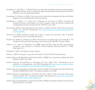 175
PROYECTO EDUCATIVO NACIONAL AL 2036
Guadalupe, C., & Castillo, L. E. (2014). Diferencias regionales en políticas de apoyo al aprendizaje y
su posible impacto sobre los niveles de logro estudiantil (Documentos de Discusión N.°
DD1412). Lima: Universidad del Pacífico.
Guadalupe, C., & Rivera, A. (2020). Cómo crear centros educativos integrados de Educación Básica
Regular. Lima: Universidad del Pacífico (en prensa).
Guadalupe, C., Castillo, L. E., Castro, M. P., Villanueva, A., & Urquizo, C. (2016). Conclusión de
estudios primarios y secundarios en el Perú: progreso, cierre de brechas y poblaciones
rezagadas (Documentos de Discusión N.° DD1615). Lima: CIUP.
Gurmendi, A. (2013). Lucha contrasubversiva en el Perú: ¿conflicto armado o delincuencia terrorista?
Themis, 63, 109–129. Recuperado de http://revistas.pucp.edu.pe/index.php/themis/
article/view/8993
Gurmendi, A. (2019). Conflicto armado en el Perú. La época del terrorismo bajo el derecho
internacional. Lima: Universidad del Pacífico.
Haselton, M., Nettle, D., & Murray, D. (2016). The evolution of cognitive bias. En D. Buss (Ed.), The
Handbook of Evolutionary Psychology. Vol 2. (second, pp. 968–987). Hoboken: Wiley.
Hellman, J. S., Jones, G., & Kaufmann, D. (2000). Seize the State, Seize the Day: State Capture,
Corruption, and Influence in Transition (Policy Research Working Papers N.° 2444).
Washington D. C.
Hobsbawn, E. (2011). On History. London: Abacus.
Holmes, L. (2015). Corruption: a very short introduction. Oxford: Oxford University Press.
Instituto Nacional de Estadística e Informática del Perú. (2008). Perú: crecimiento y distribución de la
población, 2007. Lima: INEI.
Instituto Nacional de Estadística e Informática del Perú. (2015). Perú: Características de la
población con discapacidad. Lima: INEI. Recuperado de: https://www.inei.gob.pe/media/
MenuRecursivo/publicaciones_digitales/Est/Lib1209/Libro.pdf
Instituto Nacional de Estadística e Informática del Perú. (2016). Encuesta Nacional sobre Relaciones
Sociales -ENARES 2013 y 2015. Principales resultados. Lima: INEI.
Instituto Nacional de Estadística e Informática del Perú. (2017). Primera Encuesta Virtual para
Personas LGBTI, 2017. Principales resultados. Recuperado de: https://www.inei.gob.pe/
media/MenuRecursivo/boletines/lgbti.pdf
Instituto Nacional de Estadística e Informática del Perú. (2018a). Resultados definitivos de los Censos
Nacionales 2017. Lima: INEI.
 