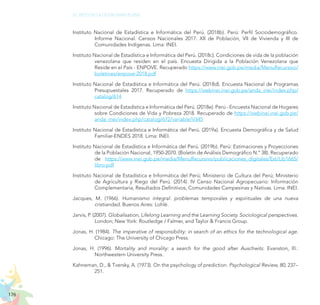 176
EL RETO DE LA CIUDADANÍA PLENA
Instituto Nacional de Estadística e Informática del Perú. (2018b). Perú: Perfil Sociodemográfico.
Informe Nacional. Censos Nacionales 2017: XII de Población, VII de Vivienda y III de
Comunidades Indígenas. Lima: INEI.
Instituto Nacional de Estadística e Informática del Perú. (2018c). Condiciones de vida de la población
venezolana que residen en el país. Encuesta Dirigida a la Población Venezolana que
Reside en el País - ENPOVE. Recuperado https://www.inei.gob.pe/media/MenuRecursivo/
boletines/enpove-2018.pdf
Instituto Nacional de Estadística e Informática del Perú. (2018d). Encuesta Nacional de Programas
Presupuestales 2017. Recuperado de https://webinei.inei.gob.pe/anda_inei/index.php/
catalog/614
Instituto Nacional de Estadística e Informática del Perú. (2018e). Perú - Encuesta Nacional de Hogares
sobre Condiciones de Vida y Pobreza 2018. Recuperado de https://webinei.inei.gob.pe/
anda_inei/index.php/catalog/672/variable/V345
Instituto Nacional de Estadística e Informática del Perú. (2019a). Encuesta Demográfica y de Salud
Familiar-ENDES 2018. Lima: INEI.
Instituto Nacional de Estadística e Informática del Perú. (2019b). Perú: Estimaciones y Proyecciones
de la Población Nacional, 1950-2070. (Boletín de Análisis Demográfico N.° 38). Recuperado
de https://www.inei.gob.pe/media/MenuRecursivo/publicaciones_digitales/Est/Lib1665/
libro.pdf
Instituto Nacional de Estadística e Informática del Perú; Ministerio de Cultura del Perú; Ministerio
de Agricultura y Riego del Perú. (2014). IV Censo Nacional Agropecuario: Información
Complementaria, Resultados Definitivos, Comunidades Campesinas y Nativas. Lima: INEI.
Jacques, M. (1966). Humanismo integral: problemas temporales y espirituales de una nueva
cristiandad. Buenos Aires: Lohlé.
Jarvis, P. (2007). Globalisation, Lifelong Learning and the Learning Society. Sociological perspectives.
London; New York: Routledge / Falmer, and Taylor & Francis Group.
Jonas, H. (1984). The imperative of responsibility: in search of an ethics for the technological age.
Chicago: The University of Chicago Press.
Jonas, H. (1996). Mortality and morality: a search for the good after Auschwitz. Evanston, Ill.:
Northwestern University Press.
Kahneman, D., & Tversky, A. (1973). On the psychology of prediction. Psychological Review, 80, 237–
251.
 