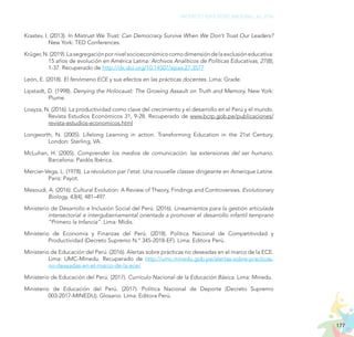 177
PROYECTO EDUCATIVO NACIONAL AL 2036
Krastev, I. (2013). In Mistrust We Trust: Can Democracy Survive When We Don’t Trust Our Leaders?
New York: TED Conferences.
Krüger,N.(2019).Lasegregaciónpornivelsocioeconómicocomodimensióndelaexclusióneducativa:
15 años de evolución en América Latina. Archivos Analíticos de Políticas Educativas, 27(8),
1-37. Recuperado de http://dx.doi.org/10.14507/epaa.27.3577
León, E. (2018). El fenómeno ECE y sus efectos en las prácticas docentes. Lima: Grade.
Lipstadt, D. (1998). Denying the Holocaust: The Growing Assault on Truth and Memory. New York:
Plume.
Loayza, N. (2016). La productividad como clave del crecimiento y el desarrollo en el Perú y el mundo.
Revista Estudios Económicos 31, 9-28. Recuperado de www.bcrp.gob.pe/publicaciones/
revista-estudios-economicos.html
Longworth, N. (2005). Lifelong Learning in action. Transforming Education in the 21st Century.
London: Sterling, VA.
McLuhan, H. (2005). Comprender los medios de comunicación: las extensiones del ser humano.
Barcelona: Paidós Ibérica.
Mercier-Vega, L. (1978). La révolution par l’etat. Una nouvelle classse dirigeante en Amerique Latine.
Paris: Payot.
Mesoudi, A. (2016). Cultural Evolution: A Review of Theory, Findings and Controversies. Evolutionary
Biology, 43(4), 481–497.
Ministerio de Desarrollo e Inclusión Social del Perú. (2016). Lineamientos para la gestión articulada
intersectorial e intergubernamental orientada a promover el desarrollo infantil temprano
“Primero la Infancia”. Lima: Midis.
Ministerio de Economía y Finanzas del Perú. (2018). Política Nacional de Competitividad y
Productividad (Decreto Supremo N.° 345-2018-EF). Lima: Editora Perú.
Ministerio de Educación del Perú. (2016). Alertas sobre prácticas no deseadas en el marco de la ECE.
Lima: UMC-Minedu. Recuperado de http://umc.minedu.gob.pe/alertas-sobre-practicas-
no-deseadas-en-el-marco-de-la-ece/
Ministerio de Educación del Perú. (2017). Currículo Nacional de la Educación Básica. Lima: Minedu.
Ministerio de Educación del Perú. (2017). Política Nacional de Deporte (Decreto Supremo
003-2017-MINEDU). Glosario. Lima: Editora Perú.
 