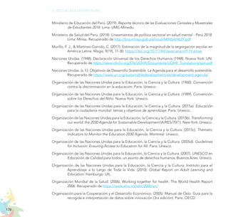 178
EL RETO DE LA CIUDADANÍA PLENA
Ministerio de Educación del Perú. (2019). Reporte técnico de las Evaluaciones Censales y Muestrales
de Estudiantes 2018. Lima: UMC-Minedu.
Ministerio de Salud del Perú. (2018): Lineamientos de política sectorial en salud mental - Perú 2018.
Lima: Minsa. Recuperado de http://bvs.minsa.gob.pe/local/MINSA/4629.pdf
Murillo, F. J., & Martínez-Garrido, C. (2017). Estimación de la magnitud de la segregación escolar en
América Latina. Magis, 9(19), 11-30. https://doi.org/10.11144/Javeriana.m9-19.emse
Naciones Unidas. (1948). Declaración Universal de los Derechos Humanos (1948). Nueva York: UN.
Recuperado de https://www.ohchr.org/EN/UDHR/Documents/UDHR_Translations/spn.pdf
Naciones Unidas. (s. f.). Objetivos de Desarrollo Sostenible. La Agenda para el desarrollo sostenible.
Recuperado de https://www.un.org/sustainabledevelopment/es/development-agenda/
Organización de las Naciones Unidas para la Educación, la Ciencia y la Cultura. (1960). Convención
contra la discriminación en la educación. París: Unesco.
Organización de las Naciones Unidas para la Educación, la Ciencia y la Cultura. (1989). Convención
sobre los Derechos del Niño. Nueva York: Unesco.
Organización de las Naciones Unidas para la Educación, la Ciencia y la Cultura. (2015a). Educación
para la ciudadanía mundial: temas y objetivos de aprendizaje. París: Unesco.
Organización de las Naciones Unidas para la Educación, la Ciencia y la Cultura. (2015b). Transforming
our world: the 2030 Agenda for Sustainable Development (A/RES/70/1). New York: Unesco.
Organización de las Naciones Unidas para la Educación, la Ciencia y la Cultura. (2015c). Thematic
Indicators to Monitor the Education 2030 Agenda. Montreal: Unesco.
Organización de las Naciones Unidas para la Educación, la Ciencia y la Cultura. (2005d). Guidelines
for Inclusion: Ensuring Access to Education for All. Paris: Unesco.
Organización de las Naciones Unidas para la Educación, la Ciencia y la Cultura. (2007). UNESCO en
Educación de Calidad para todos: un asunto de derechos humanos. Buenos Aires: Unesco.
Organización de las Naciones Unidas para la Educación, la Ciencia y la Cultura; Instituto para el
Aprendizaje a lo Largo de Toda la Vida. (2010). Global Report on Adult Learning and
Education. Hamburgo: UIL.
Organización Mundial de la Salud. (2006). Working together for health. The World Health Report
2006. Recuperado de https://www.who.int/whr/2006/en/
Organización para la Cooperación y el Desarrollo Económico. (2005). Manual de Oslo. Guía para la
recogida e interpretación de datos sobre innovación (3ra edición). París: OECD.
 