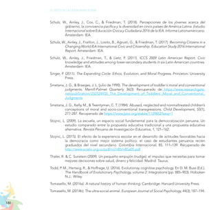 180
EL RETO DE LA CIUDADANÍA PLENA
Schulz, W., Ainley, J., Cox, C., & Friedman, T. (2018). Percepciones de los jóvenes acerca del
gobierno, la convivencia pacífica y la diversidad en cinco países de América Latina. Estudio
Internacional sobre Educación Cívica y Ciudadana 2016 de la IEA. Informe Lationamericano.
Ámsterdam: IEA.
Schulz, W., Ainley, J., Fraillon, J., Losito, B., Agrusti, G., & Friedman, T. (2017). Becoming Citizens in a
Changing World IEA International Civic and Citizenship. Education Study 2016 International
Report. Amsterdam: IEA.
Schulz, W., Ainley, J., Friedman, T., & Lietz, P. (2011). ICCS 2009 Latin American Report. Civic
knowledge and attitudes among lower-secondary students in six Latin American countries.
Amsterdam: IEA.
Singer, P. (2011). The Expanding Circle: Ethics, Evolution, and Moral Progress. Princeton: University
Press.
Smetana, J. G., & Braeges, J. L. (julio de 1990). The development of toddler´s moral and conventional
judgments. Merrill-Palmet Quarterly 36(3). Recuperado de https://www.researchgate.
net/publication/232524935_The_Development_of_Toddlers’_Moral_and_Conventional_
Judgments
Smetana, J. G., Kelly, M., & Twentyman, C. T. (1984). Abused, neglected and nonmaltreated children’s
conceptions of moral and socio-conventional transgressions. Child Development, 55(1),
277-287. Recuperado de https://www.jstor.org/stable/1129852?seq=1
Stojnic, L. (2009). La escuela, un espacio social fundamental para la democratización peruana. Un
estudio comparado entre la propuesta educativa tradicional y una propuesta educativa
alternativa. Revista Peruana de Investigación Educativa, 1, 121–162.
Stojnic, L. (2015). El efecto de la experiencia escolar en el desarrollo de actitudes favorables hacia
la democracia como mejor sistema político: el caso de estudiantes peruanos recién
graduados del nivel secundario. Colombia Internacional, 85, 111–139. Recuperado de
http://www.scielo.org.co/pdf/rci/n85/n85a05.pdf
Thaler, R. & C. Sunstein (2009). Un pequeño empujón (nudge): el impulso que necesitas para tomar
mejores decisiones sobre salud, dinero y felicidad. Madrid: Taurus.
Todd, P. M., Hertwig, R., & Hoffrage, U. (2016). Evolutionay cognitive psychology. En D. M. Buss (Ed.),
The Handbook of Evolutionary Psychology, volume 2: Integrations (pp. 885–903). Hoboken
N.J.: Wiley.
Tomasello, M. (2014a). A natural history of human thinking. Cambridge: Harvard University Press.
Tomasello, M. (2014b). The ultra-social animal. European Journal of Social Psychology, 44(3), 187–194.
 