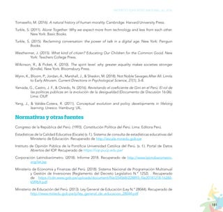 181
PROYECTO EDUCATIVO NACIONAL AL 2036
Tomasello, M. (2016). A natural history of human morality. Cambridge: Harvard University Press.
Turkle, S. (2011). Alone Together: Why we expect more from technology and less from each other.
New York: Basic Books.
Turkle, S. (2015). Reclaiming conversation: the power of talk in a digital age. New York: Penguin
Books.
Westheimer, J. (2015). What kind of citizen? Educating Our Children for the Common Good. New
York: Teachers College Press.
Wilkinson, R., & Picket, K. (2010). The spirit level: why greater equality makes societies stronger
(Kindle). New York: Bloomsbury Press.
Wynn, K., Bloom, P., Jordan, A., Marshall, J., & Sheskin, M. (2018). Not Noble Savages After All: Limits
to Early Altruism. Current Directions in Psychological Science, 27(1), 3–8.
Yamada, G., Castro, J. F., & Oviedo, N. (2016). Revisitando el coeficiente de Gini en el Perú: El rol de
las políticas públicas en la evolución de la desigualdad (Documento de Discusión 16-06).
Lima: CIUP.
Yang, J., & Valdés-Cotera, R. (2011). Conceptual evolution and policy developments in lifelong
learning. Unesco. Hamburg: UIL.
Normativas y otras fuentes
Congreso de la República del Perú. (1993). Constitución Política del Perú. Lima: Editora Perú.
Estadísticas de la Calidad Educativa (Escale) (s. f.). Sistema de consulta de estadísticas educativas del
Ministerio de Educación. Recuperado de http://escale.minedu.gob.pe
Instituto de Opinión Pública de la Pontificia Universidad Católica del Perú. (s. f.). Portal de Datos
Abiertos del IOP. Recuperado de https://iop.pucp.edu.pe/
Corporación Latinobarómetro. (2018). Informe 2018. Recuperado de http://www.latinobarometro.
org/lat.jsp
Ministerio de Economía y Finanzas del Perú. (2018). Sistema Nacional de Programación Multianual
y Gestión de Inversiones (Reglamento del Decreto Legislativo N.° 1252). . Recuperado
de https://cdn.www.gob.pe/uploads/document/file/254568/228893_file20181218-16260-
k5f9b9.pdf
Ministerio de Educación del Perú. (2013). Ley General de Educación (Ley N.° 28044). Recuperado de
http://www.minedu.gob.pe/p/ley_general_de_educacion_28044.pdf
 