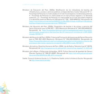 182
EL RETO DE LA CIUDADANÍA PLENA
Ministerio de Educación del Perú. (2020a). Modificación de los indicadores de brechas de
infraestructura y acceso a servicios públicos correspondientes al sector Educación N°. 2 -
Porcentaje de Personas no matriculadas en el nivel inicial respecto a la demanda potencial,
4 - Porcentaje de Personas no matriculadas en el nivel primaria respecto a la demanda
potencial, y, 6 - Porcentaje de Personas no matriculadas en el nivel secundaria respecto
a la demanda potencial (Resolución Ministerial N.° 036 - 2020-MINEDU). Recuperado de
https://noticia.educacionenred.pe/2020/01/rm-036-2020-minedu-modifican-indicadores-
brechas-infraestructura-acceso-servicios-190942.html
Ministerio de Educación del Perú. (2020b). Diagnóstico de brechas o de acceso a servicios del
Sector Educación para la PMI 2021 – 2023 (Resolución Ministerial N.° 049-2020-MINEDU).
Recuperado de https://busquedas.elperuano.pe/normaslegales/aprueban-documento-
denominado-diagnostico-de-brechas-de-inf-resolucion-ministerial-n-049-2020-
minedu-1851441-1/
MinisteriodeEducacióndelPerú.(2020c).CriteriosdePriorizacióndeInversionesdelSectorEducación
para el PMI 2021-2023 (Resolución Ministerial N.° 056-2020-MINEDU). Recuperado de
https://busquedas.elperuano.pe/normaslegales/aprueban-el-documento-criterios-de-
priorizacion-de-inversio-resolucion-ministerial-n-056-2020-minedu-1851537-1/
Ministerio de Justicia y Derechos Humanos del Perú. (2004). Ley de Radio y Televisión (Ley N.° 28278).
Recuperado de http://transparencia.mtc.gob.pe/idm_docs/normas_legales/1_0_3537.pdf
Ministerio de la Mujer y Poblaciones Vulnerables. (2019). Política Nacional de Igualdad de Género
(Decreto Supremo N.° 008-201-MIMP). Recuperado de https://cdn.www.gob.pe/uploads/
document/file/305292/ds_008_2019_mimp.pdf
SíseVe. Contra la Violencia Escolar. (s. f.). Plataforma SíseVe contra la Violencia Escolar. Recuperado
de http://www.siseve.pe/web/
 