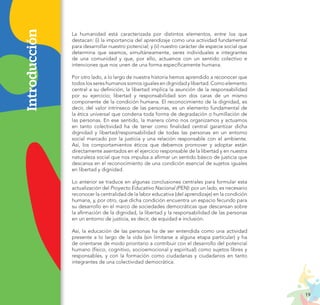 19
PROYECTO EDUCATIVO NACIONAL AL 2036
Introducción La humanidad está caracterizada por distintos elementos, entre los que
destacan: (i) la importancia del aprendizaje como una actividad fundamental
para desarrollar nuestro potencial; y (ii) nuestro carácter de especie social que
determina que seamos, simultáneamente, seres individuales e integrantes
de una comunidad y que, por ello, actuamos con un sentido colectivo e
intenciones que nos unen de una forma específicamente humana.
Por otro lado, a lo largo de nuestra historia hemos aprendido a reconocer que
todos los seres humanos somos iguales en dignidad y libertad. Como elemento
central a su definición, la libertad implica la asunción de la responsabilidad
por su ejercicio; libertad y responsabilidad son dos caras de un mismo
componente de la condición humana. El reconocimiento de la dignidad, es
decir, del valor intrínseco de las personas, es un elemento fundamental de
la ética universal que condena toda forma de degradación o humillación de
las personas. En ese sentido, la manera cómo nos organizamos y actuamos
en tanto colectividad ha de tener como finalidad central garantizar dicha
dignidad y libertad/responsabilidad de todas las personas en un entorno
social marcado por la justicia y una relación responsable con el ambiente.
Así, los comportamientos éticos que debemos promover y adoptar están
directamente asentados en el ejercicio responsable de la libertad y en nuestra
naturaleza social que nos impulsa a afirmar un sentido básico de justicia que
descansa en el reconocimiento de una condición esencial de sujetos iguales
en libertad y dignidad.
Lo anterior se traduce en algunas conclusiones centrales para formular esta
actualización del Proyecto Educativo Nacional (PEN): por un lado, es necesario
reconocer la centralidad de la labor educativa (del aprendizaje) en la condición
humana, y, por otro, que dicha condición encuentra un espacio fecundo para
su desarrollo en el marco de sociedades democráticas que descansan sobre
la afirmación de la dignidad, la libertad y la responsabilidad de las personas
en un entorno de justicia, es decir, de equidad e inclusión.
Así, la educación de las personas ha de ser entendida como una actividad
presente a lo largo de la vida (sin limitarse a alguna etapa particular) y ha
de orientarse de modo prioritario a contribuir con el desarrollo del potencial
humano (físico, cognitivo, socioemocional y espiritual) como sujetos libres y
responsables, y con la formación como ciudadanas y ciudadanos en tanto
integrantes de una colectividad democrática.
 
